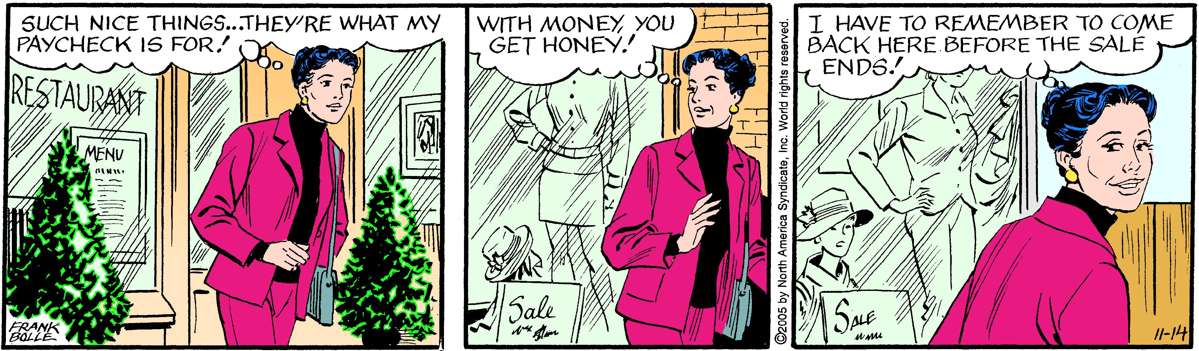 Fictional character OCR: SUCH NICE THINGS...THEY'RE WHAT MY PAYCHECK IS FOR. WITH MONEYYOU GET HONEY! I HAVE TO REMEMBER TO COME BACK HERE BEFORE THE SALE ENDS! RESTAURANT MENU Sale SME FRANK I-14 ©2005 by North America SyndicateInc. World rights reserved SUCH NICE THINGS...THEY'RE WHAT MY PAYCHECK IS FOR. WITH MONEYYOU GET HONEY! I HAVE TO REMEMBER TO COME BACK HERE BEFORE THE SALE ENDS! RESTAURANT MENU Sale SME FRANK I-14 ©2005 by North America SyndicateInc. World rights reserved