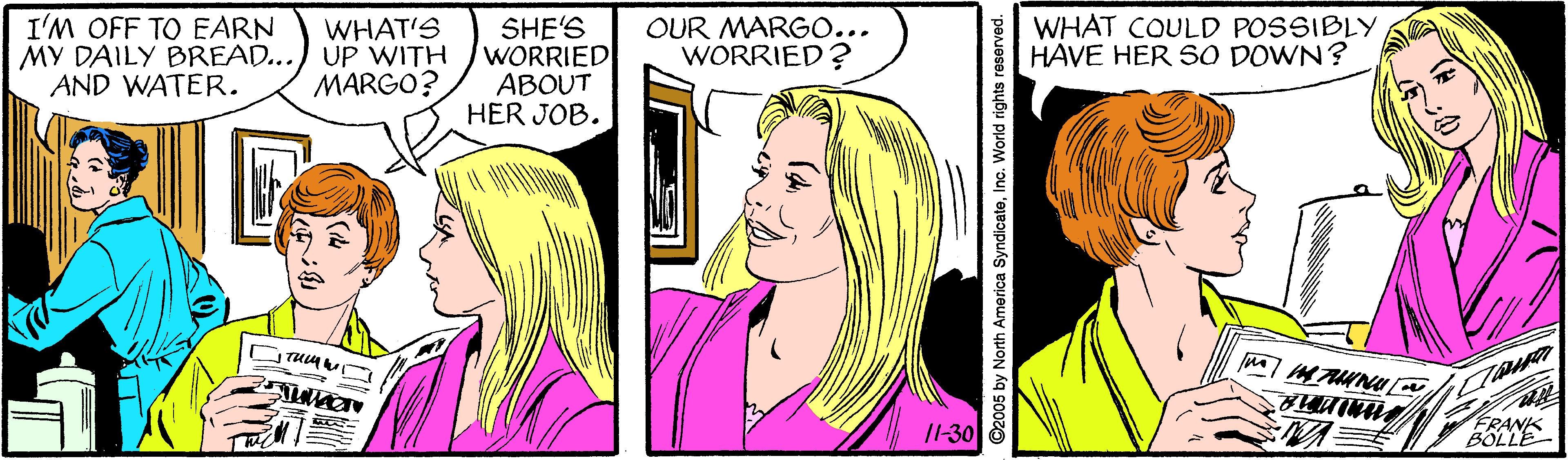 Vertebrate OCR: I'M OFF TO EARN MY DAILY BREAD... AND WATER. SHE'S WORRIED ABOUT HER JOB. WHAT COULD POSSIBLY HAVE HER SO DOWN? WHAT'S UP WITH MARGO? OUR MARGO... WORRIED? /1-30 FRANK BOLLE ©2005 by North America SyndicateInc. World rights reserved. I'M OFF TO EARN MY DAILY BREAD... AND WATER. SHE'S WORRIED ABOUT HER JOB. WHAT COULD POSSIBLY HAVE HER SO DOWN? WHAT'S UP WITH MARGO? OUR MARGO... WORRIED? /1-30 FRANK BOLLE ©2005 by North America SyndicateInc. World rights reserved.