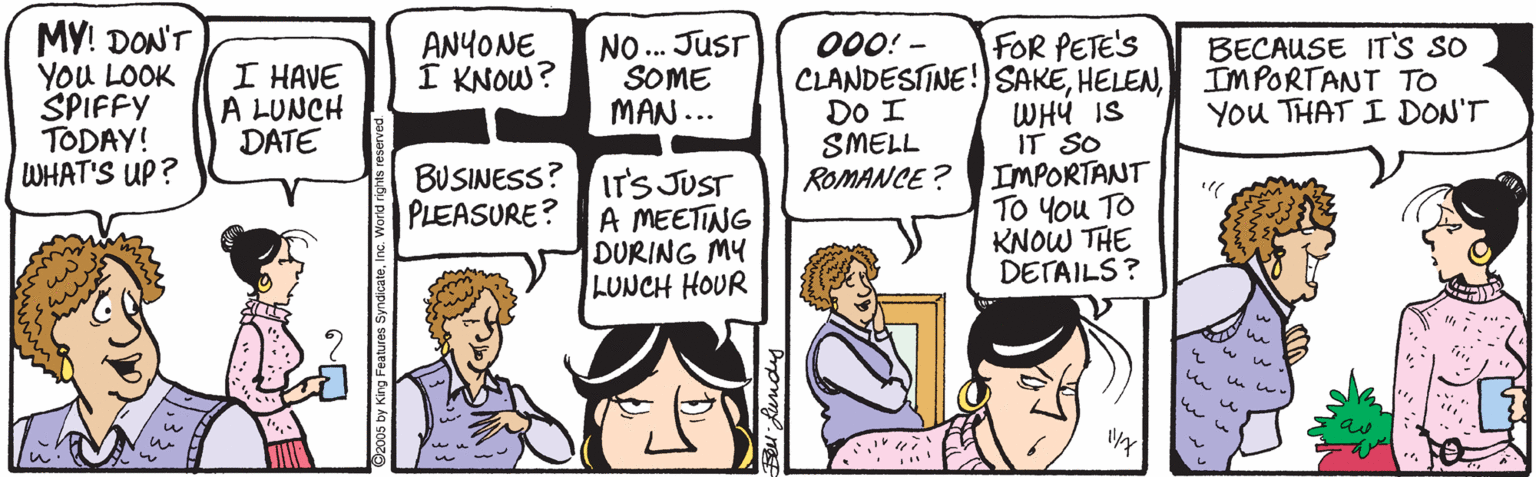 Organism OCR: MY! DON'T YoU LOOK SPIFFY TODAY! WHAT'S UP? NO. JUsT SOME MAN... ANYONE I KNOW? 000! - FOR PETE'S CLANDESTINE!)SAKEWHY IS IT SO IMPORTANT TO You TO KNOW THE DETAILS? I HAVE A LUNCH DATE BECAUSE IT'S SO IMPORTANT TO YOu THAT I DON'T DO I SMELL ROMANCE ? BUSINESS?IT'S JUST A MEETING DURING MY LUNCH HOUR PLEASURE? MY! DON'T YoU LOOK SPIFFY TODAY! WHAT'S UP? NO. JUsT SOME MAN... ANYONE I KNOW? 000! - FOR PETE'S CLANDESTINE!)SAKEWHY IS IT SO IMPORTANT TO You TO KNOW THE DETAILS? I HAVE A LUNCH DATE BECAUSE IT'S SO IMPORTANT TO YOu THAT I DON'T DO I SMELL ROMANCE ? BUSINESS?IT'S JUST A MEETING DURING MY LUNCH HOUR PLEASURE?