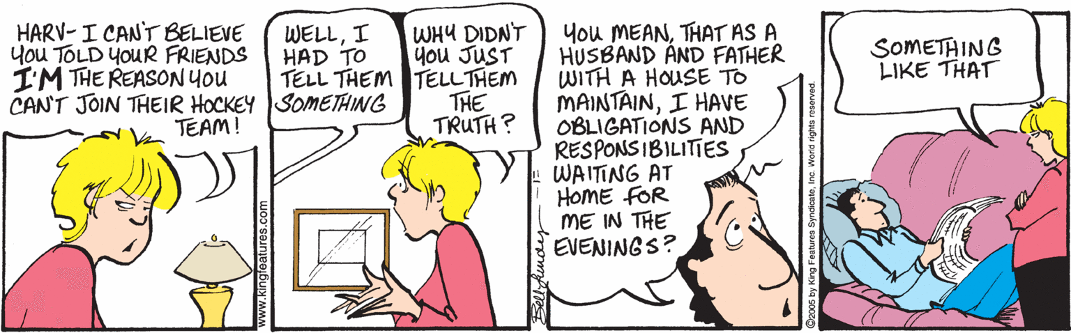 Line OCR: HARV- I CANT BELIEVE You TOLD YOUR FRIENDS I'M THE REASON You CAN'T JOIN THEIR HOCKEY SOMETHING You MEANTHAT AS A HUSBAND AND FATHER WITH A HOUSE TO MAINTAINI HAVE OBLIGATIONS AND RESPONS IBILITIES WAITING AT HOME FOR ME IN THE EVENINGS? WHY DIDNT you JUST TELL THEM TELLTHEM THE TRUTH? WELLI HAD TO SOMETAING LIKE THAT TEAM! HARV- I CANT BELIEVE You TOLD YOUR FRIENDS I'M THE REASON You CAN'T JOIN THEIR HOCKEY SOMETHING You MEANTHAT AS A HUSBAND AND FATHER WITH A HOUSE TO MAINTAINI HAVE OBLIGATIONS AND RESPONS IBILITIES WAITING AT HOME FOR ME IN THE EVENINGS? WHY DIDNT you JUST TELL THEM TELLTHEM THE TRUTH? WELLI HAD TO SOMETAING LIKE THAT TEAM!