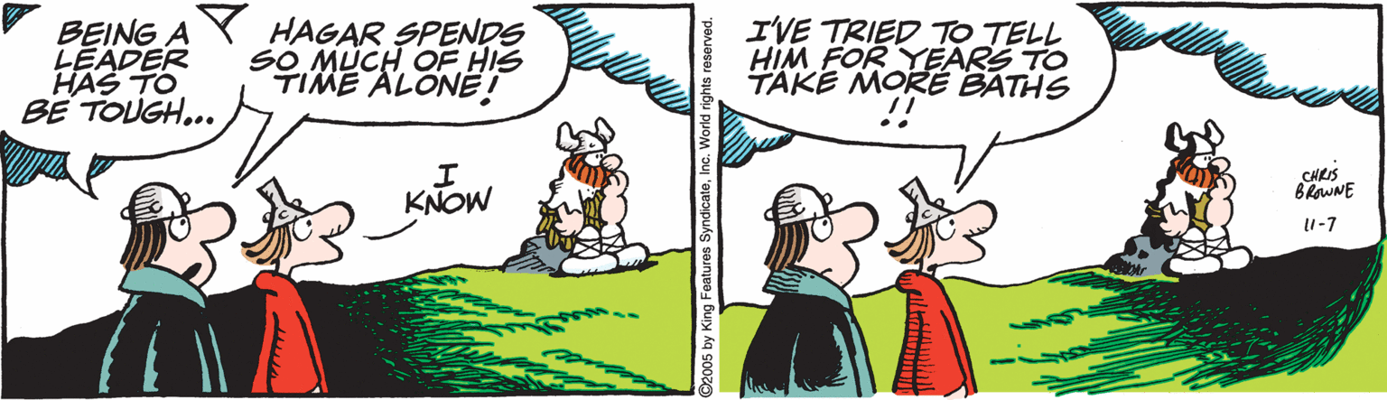 Happy OCR: BEING A LEADER HAS TO BE TOUGH... Y HAGAR SPENDS SO MUCH OF HIS TIME ALONE! I'VE TRIED TO TELL HIM FOR YEARS TO TAKE MORE BATHS .. CHRIS KNOW I-7 C2005 by King Features SyndicateInc. World rights re BEING A LEADER HAS TO BE TOUGH... Y HAGAR SPENDS SO MUCH OF HIS TIME ALONE! I'VE TRIED TO TELL HIM FOR YEARS TO TAKE MORE BATHS .. CHRIS KNOW I-7 C2005 by King Features SyndicateInc. World rights re