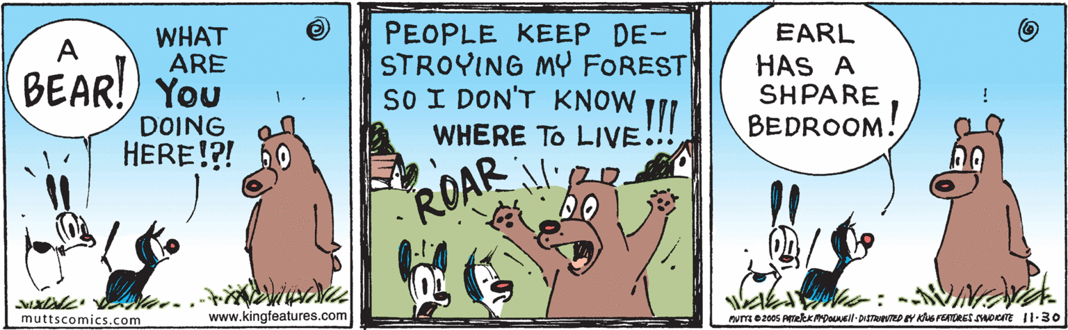 Grass OCR: PEOPLE KEEP DE- STROYING MY FOREST SO I DON'T KNOW WHERE TO LIVE.! EARL WHAT ARE HAS A SHPARE BEDROOM. BEAR!) You DOING HERE!?! ROAR muttscomicss.com www.kingfeatures.com rumme2005 Atekrmpoueil- DISTRWTED Y KuS FEATRES SDICITE II-30 PEOPLE KEEP DE- STROYING MY FOREST SO I DON'T KNOW WHERE TO LIVE.! EARL WHAT ARE HAS A SHPARE BEDROOM. BEAR!) You DOING HERE!?! ROAR muttscomicss.com www.kingfeatures.com rumme2005 Atekrmpoueil- DISTRWTED Y KuS FEATRES SDICITE II-30
