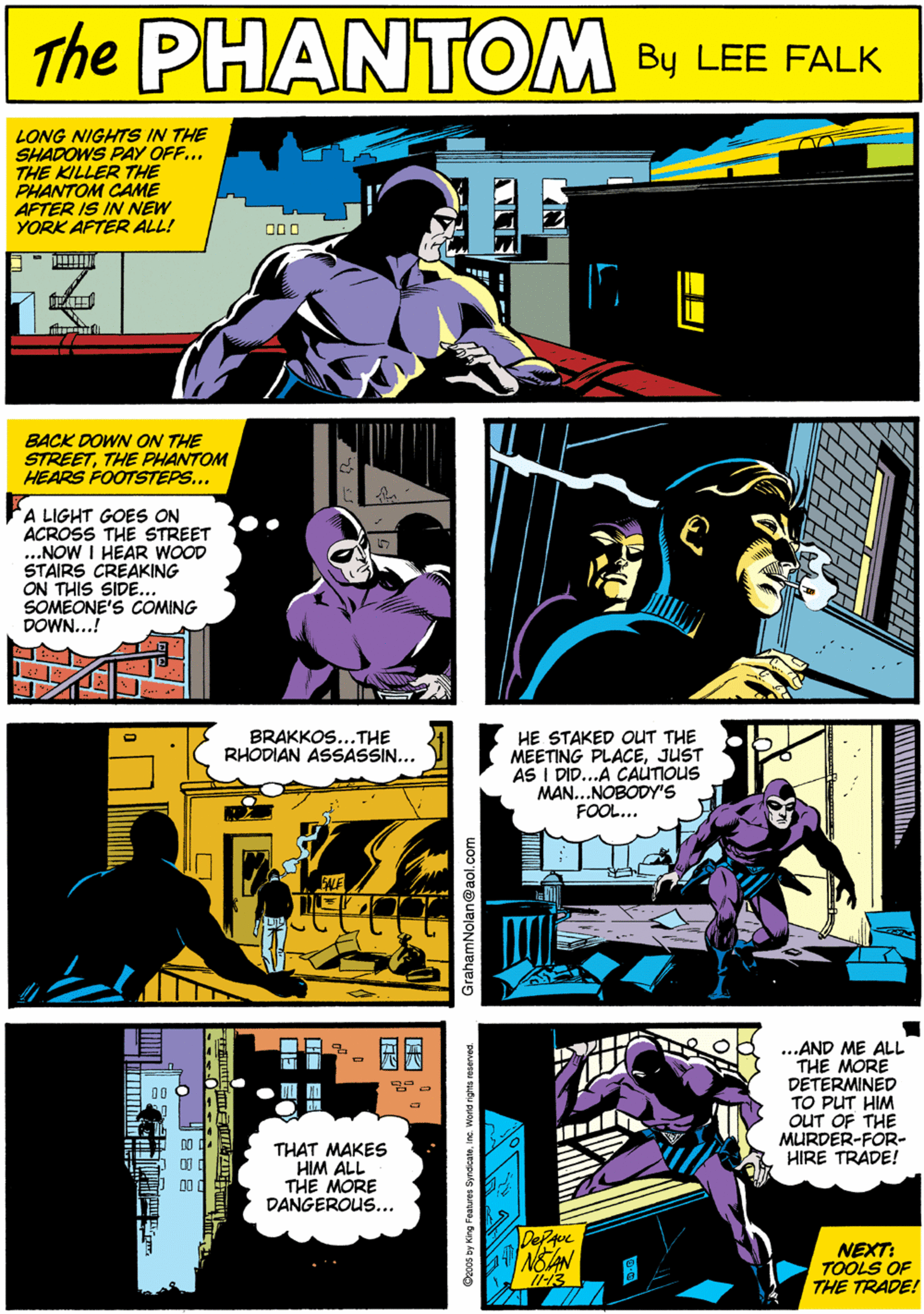 Publication OCR: PHANTOM LONG NIGHTS IN THE SHADOWS PAY OFF... THE KILLER THE PHANTOM CAME AFTER IS IN NEW YORK AFTER ALL! 000 CREATED BY LEE FACK NOIAN BACK DOWN ON THE STREETTHE PHANTOM HEARS FOOTSTEPS... BRAKKOS...THE RHODIAN ASSASSIN... A LIGHT GOES ON ACROSS THE STREET ...NOW I HEAR WOOD STAIRS CREAKING ON THIS SIDE... SOMEONE'S COMING DOWN...! HE STAKED OUT THE MEETING PLACEJUST AS I DID...A CAUTIOUS MAN...NOBODYS FOOL... ...AND ME ALL THE MORE DETERMINED TO PUT HIM OUT OF THE MURDER-FOR- HIRE TRADE! ?? THAT MAKES HIM ALL THE MORE DANGEROUS... NEXT: TOOLS OF THE TRADE! GrahamNolan@aol.co PHANTOM LONG NIGHTS IN THE SHADOWS PAY OFF... THE KILLER THE PHANTOM CAME AFTER IS IN NEW YORK AFTER ALL! 000 CREATED BY LEE FACK NOIAN BACK DOWN ON THE STREETTHE PHANTOM HEARS FOOTSTEPS... BRAKKOS...THE RHODIAN ASSASSIN... A LIGHT GOES ON ACROSS THE STREET ...NOW I HEAR WOOD STAIRS CREAKING ON THIS SIDE... SOMEONE'S COMING DOWN...! HE STAKED OUT THE MEETING PLACEJUST AS I DID...A CAUTIOUS MAN...NOBODYS FOOL... ...AND ME ALL THE MORE DETERMINED TO PUT HIM OUT OF THE MURDER-FOR- HIRE TRADE! ? ? THAT MAKES HIM ALL THE MORE DANGEROUS... NEXT: TOOLS OF THE TRADE! GrahamNolan@aol.co