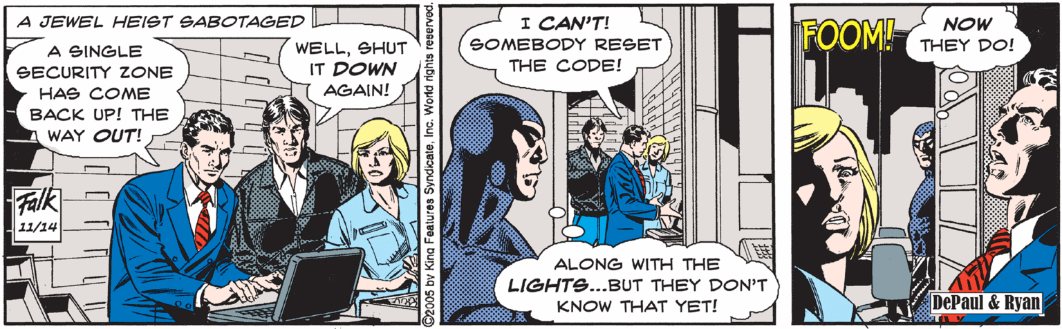 Comics OCR: A JEWEL HEIST SABOTAGED I CAN'T! FOOM! NOW SOMEBODY RESET THEY DO! WELLSHUT IT DOWN A SINGLE THE CODE! SECURITY ZONE HAS COME AGAIN! BACK UP! THE WAY OUT! Falk 11/14 ALONG WITH THE LIGHTS...BUT THEY DON'T KNOW THAT YET! DePaul & Ryan 2005 bv King Features SyndicateInc. World rights A JEWEL HEIST SABOTAGED I CAN'T! FOOM! NOW SOMEBODY RESET THEY DO! WELLSHUT IT DOWN A SINGLE THE CODE! SECURITY ZONE HAS COME AGAIN! BACK UP! THE WAY OUT! Falk 11/14 ALONG WITH THE LIGHTS...BUT THEY DON'T KNOW THAT YET! DePaul & Ryan 2005 bv King Features SyndicateInc. World rights