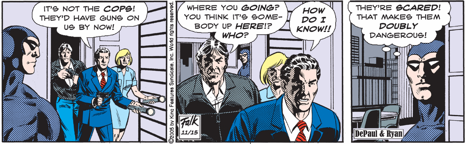 Comics OCR: WHERE YOU GOING? YOU THINK IT'S SOME- IT'S NOT THE COPS! THEY'RE SCARED! ?OW DO I KNOW!! THEY'D HAVE GUNS ON THAT MAKES THEM DOUBLY DANGEROUS! US BY NOw! BODY UP HERE!? WHO? Falk 11/15 DePaul & Ryan :005 bv King Features SyndicateInc. World rights reserved. WHERE YOU GOING? YOU THINK IT'S SOME- IT'S NOT THE COPS! THEY'RE SCARED! ?OW DO I KNOW!! THEY'D HAVE GUNS ON THAT MAKES THEM DOUBLY DANGEROUS! US BY NOw! BODY UP HERE!? WHO? Falk 11/15 DePaul & Ryan :005 bv King Features SyndicateInc. World rights reserved.