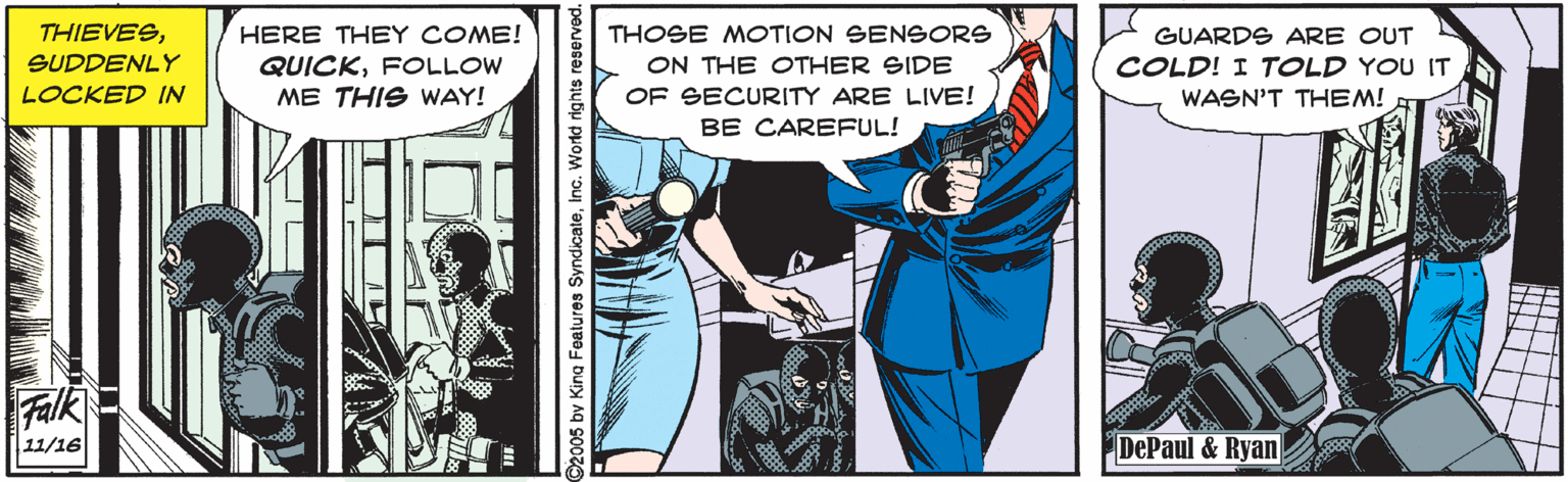 Comics OCR: THIEVESHERE THEY COME! THOSE MOTION SENSORS GUARDS ARE OUT SUDDENLY ON THE OTHER SIDE COLD! I TOLD YOU IT QUICKFOLLOW ME THIS WAY! LOCKED IN OF SECURITY ARE LIVE! WASN'T THEM! BE CAREFUL! Falk 11/16 DePaul & Ryan 2005 by King Foatures SyndicateInc. World rights reserved. THIEVESHERE THEY COME! THOSE MOTION SENSORS GUARDS ARE OUT SUDDENLY ON THE OTHER SIDE COLD! I TOLD YOU IT QUICKFOLLOW ME THIS WAY! LOCKED IN OF SECURITY ARE LIVE! WASN'T THEM! BE CAREFUL! Falk 11/16 DePaul & Ryan 2005 by King Foatures SyndicateInc. World rights reserved.