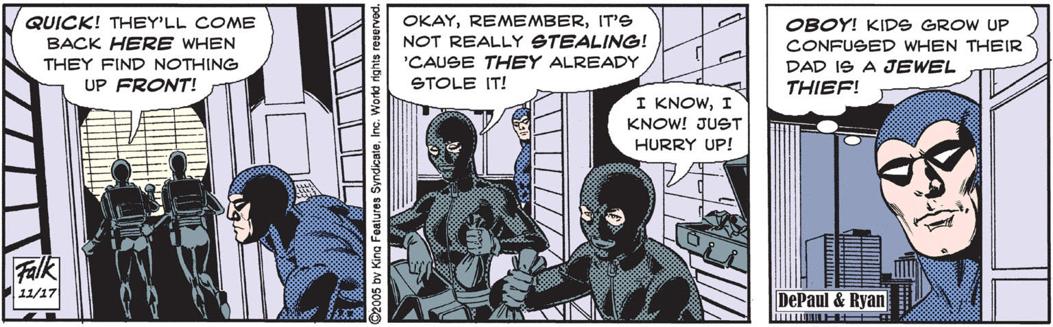 Comics OCR: OKAYIT'S NOT REALLY STEALING! 'CAUSE THEY ALREADY STOLE IT! QUICK! THEY'LL COME BACK HERE WHEN OBOY! KIDS GROW UP CONFUSED WHEN THEIR THEY FIND NOTHING DAD IS A JEWEL THIEF! UP FRONT! I KNOWI KNOW! JUST HURRY UP! Falk 11/17 DePaul & Ryan 2005 by King Features SyndicateInc. World rights OKAYIT'S NOT REALLY STEALING! 'CAUSE THEY ALREADY STOLE IT! QUICK! THEY'LL COME BACK HERE WHEN OBOY! KIDS GROW UP CONFUSED WHEN THEIR THEY FIND NOTHING DAD IS A JEWEL THIEF! UP FRONT! I KNOWI KNOW! JUST HURRY UP! Falk 11/17 DePaul & Ryan 2005 by King Features SyndicateInc. World rights