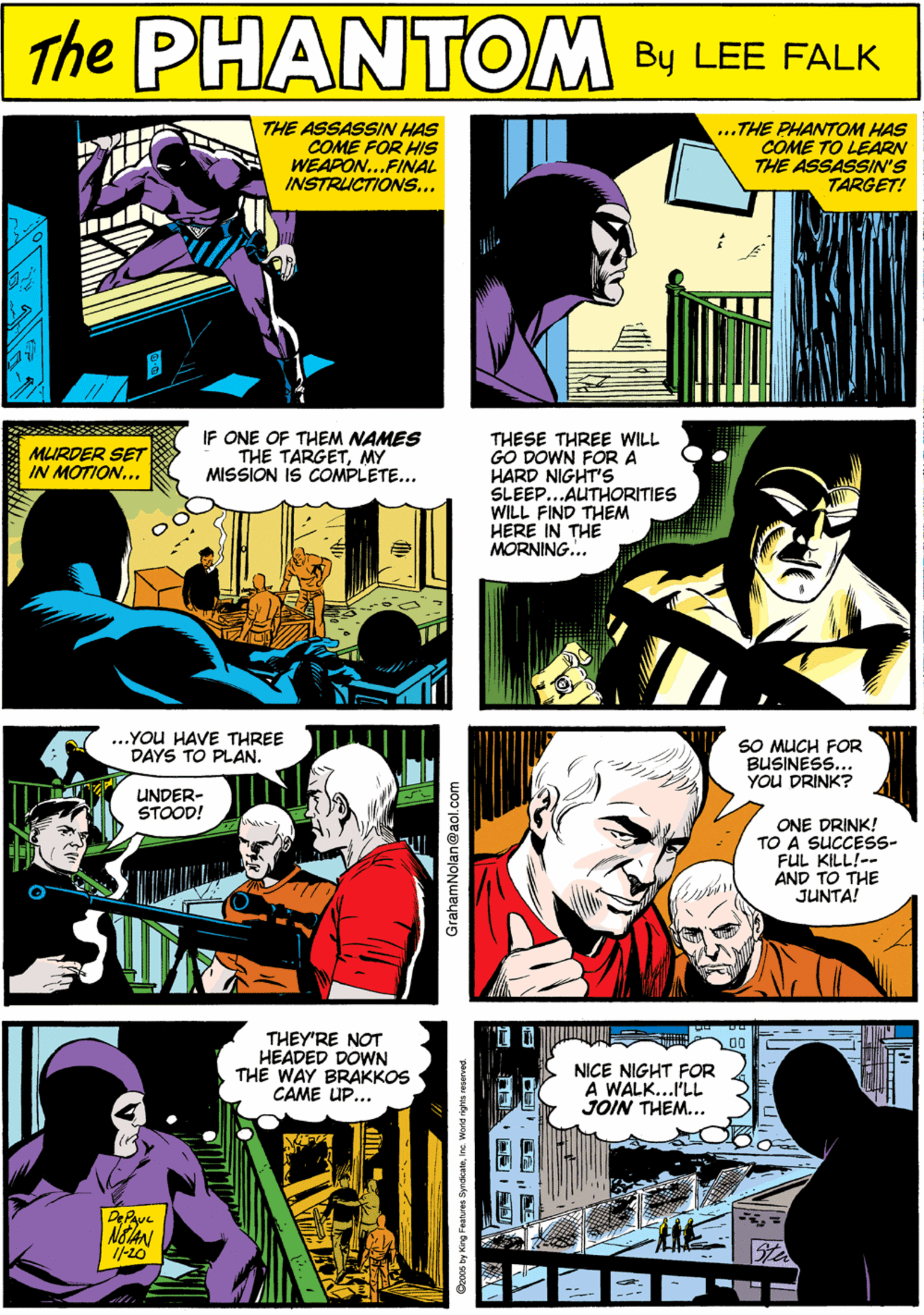 Comic book OCR: THE ASSASSIN HAS COME FOR HIS WEAPON...FINAL INSTRUCTIONS... ...THE PHANTOM HAS COME TO LEARN THE ASSASSIN'S TARGET! PHANTOM CREATED BY LEE ALR NOIAN ...YOU HAVE THREE DAYS TO PLAN. IF ONE OF THEM NAMES THESE THREE WILL GO DOWN FOR A HARD NIGHTS SLEEP.. AUTHORITIES WILL FIND THEM HERE IN THE MORNING... MURDER SET IN MOTION... THE TARGETMY MISSION IS COMPLETE... UNDER- STOOD! 'I D SO MUCH FOR BUSINESS. YOU DRINK? THEY'RE NOT HEADED DOWN THE WAY BRAKKOS CAME UP... NICE NIGHT FOR A WALK...I'LL JOIN THEM... ONE DRINK! TO A SUCCESS- FUL KILL!-- AND TO THE JUNTA! GrahamNolan@aol.com THE ASSASSIN HAS COME FOR HIS WEAPON...FINAL INSTRUCTIONS... ...THE PHANTOM HAS COME TO LEARN THE ASSASSIN'S TARGET! PHANTOM CREATED BY LEE ALR NOIAN ...YOU HAVE THREE DAYS TO PLAN. IF ONE OF THEM NAMES THESE THREE WILL GO DOWN FOR A HARD NIGHTS SLEEP.. AUTHORITIES WILL FIND THEM HERE IN THE MORNING... MURDER SET IN MOTION... THE TARGETMY MISSION IS COMPLETE... UNDER- STOOD! 'I D SO MUCH FOR BUSINESS. YOU DRINK? THEY'RE NOT HEADED DOWN THE WAY BRAKKOS CAME UP... NICE NIGHT FOR A WALK...I'LL JOIN THEM... ONE DRINK! TO A SUCCESS- FUL KILL!-- AND TO THE JUNTA! GrahamNolan@aol.com
