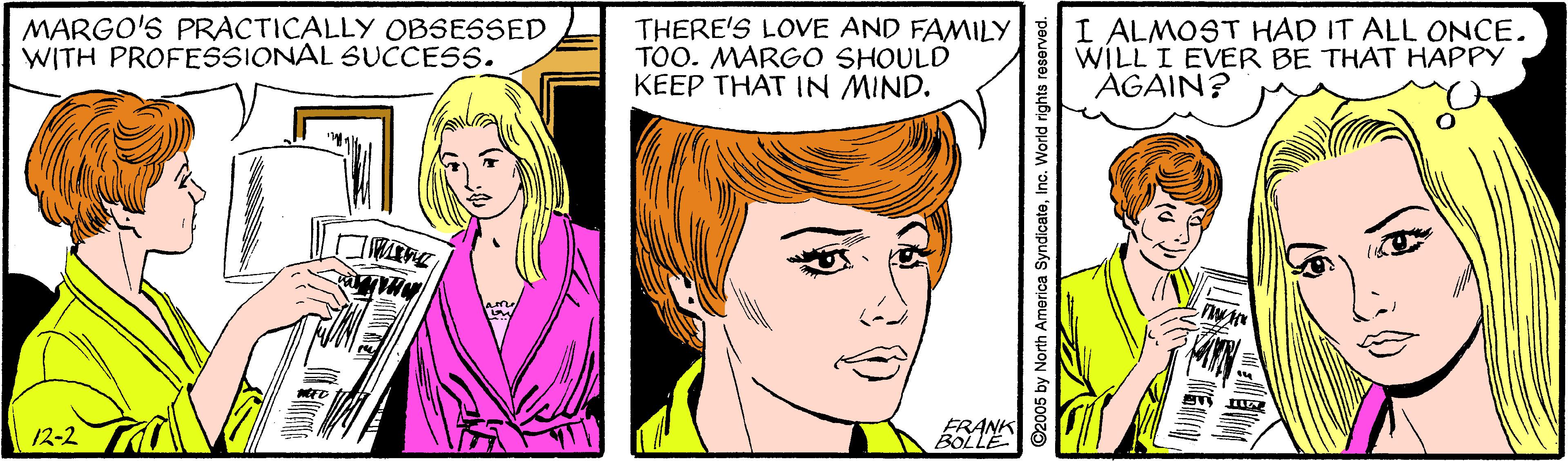 Cartoon OCR: MARGO'S PRACTICALLY OBSESSED WITH PROFESSIONAL SUCCESS. THERE'S LOVE AND FAMILY TOO. MARGO SHOULD KEEP THAT IN MIND. I ALMOST HAD IT ALL ONCE. WILL I EVER BE THAT HAPPY AGAIN? 12-2 FRANK BOLLE North America SyndicatoInc. World rights reserve MARGO'S PRACTICALLY OBSESSED WITH PROFESSIONAL SUCCESS. THERE'S LOVE AND FAMILY TOO. MARGO SHOULD KEEP THAT IN MIND. I ALMOST HAD IT ALL ONCE. WILL I EVER BE THAT HAPPY AGAIN? 12-2 FRANK BOLLE North America SyndicatoInc. World rights reserve