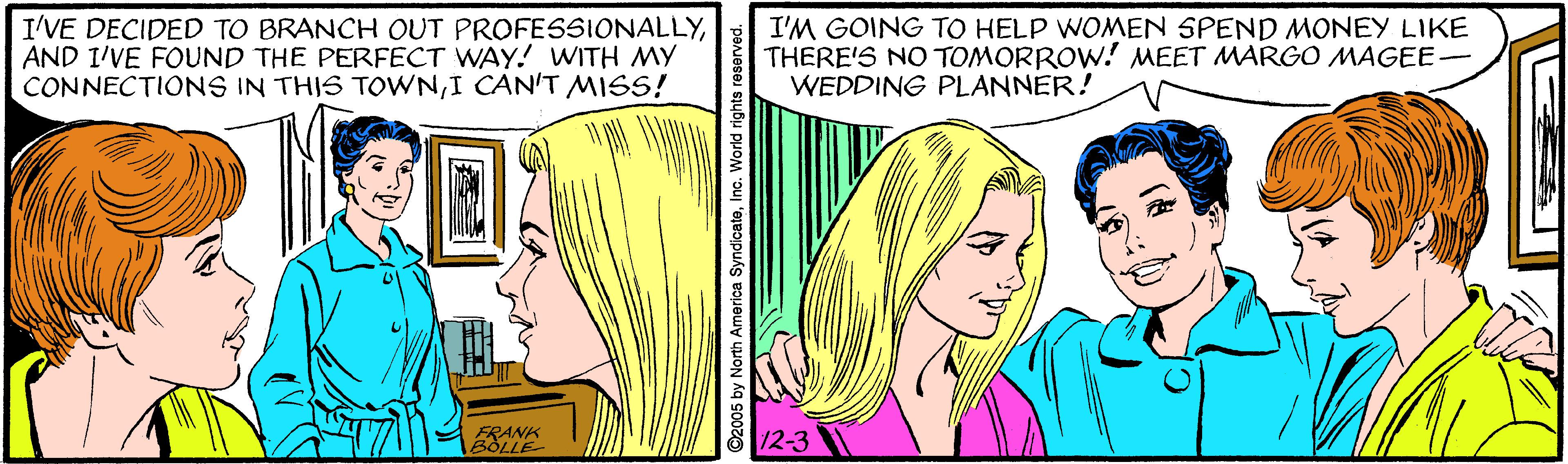 Font OCR: I'VE DECIDED TO BRANCH OUT PROFESSIONALLYAND I'VE FOUND THE PERFECT WAY! WITH MY CONNECTIONS IN THIS TOWNI CAN'T MISS! I'M GOING TO HELP WOMEN SPEND MONEY LIKE THERE'S NO TOMORROW! MEET MARGO MAGEE- WEDDING PLANNER! FRANK BOLLE 12-3 I'VE DECIDED TO BRANCH OUT PROFESSIONALLYAND I'VE FOUND THE PERFECT WAY! WITH MY CONNECTIONS IN THIS TOWNI CAN'T MISS! I'M GOING TO HELP WOMEN SPEND MONEY LIKE THERE'S NO TOMORROW! MEET MARGO MAGEE- WEDDING PLANNER! FRANK BOLLE 12-3