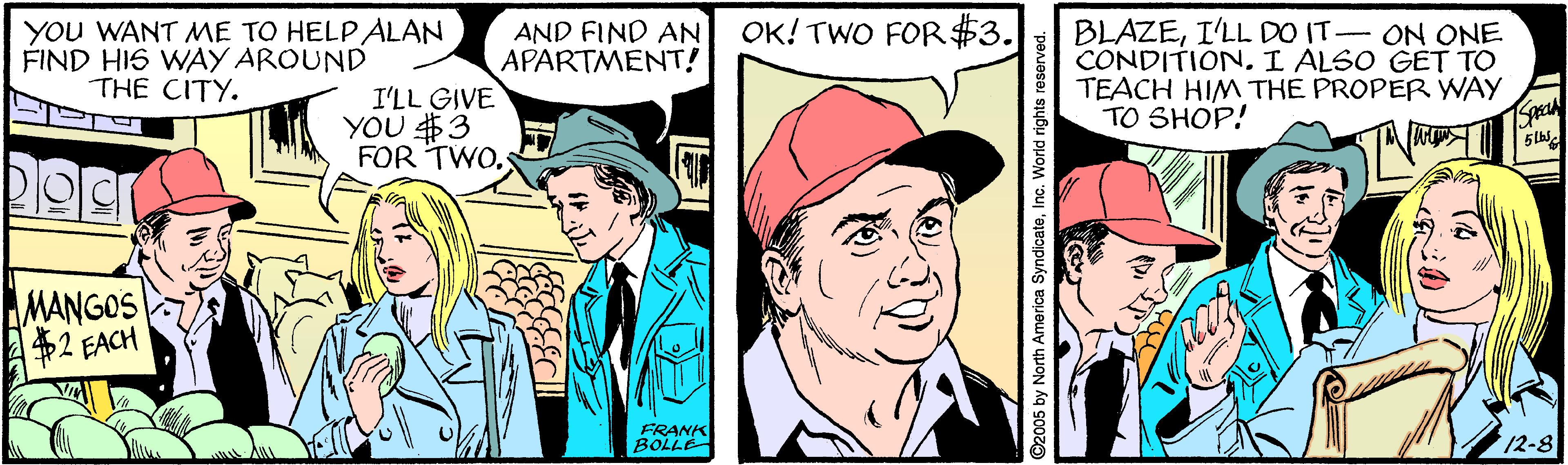 Illustration OCR: OK! TWO FOR $3. YOU WANT MME TO HELP ALAN FIND HIS WAY AROUND THE CITY. AND FIND AN APARTMENT! BLAZEI'LL DO IT- ON ONE CONDITIONI ALSO GET TO TEACH HIM THE PROPER WAY TO SHOP! I'LL GIVE YOU $3 FOR TWO. Sp MANGOS $2 FACH FRANK BOLLE 12-8 ©2005 by North America SyndicateInc. World rights res OK! TWO FOR $3. YOU WANT MME TO HELP ALAN FIND HIS WAY AROUND THE CITY. AND FIND AN APARTMENT! BLAZEI'LL DO IT- ON ONE CONDITIONI ALSO GET TO TEACH HIM THE PROPER WAY TO SHOP! I'LL GIVE YOU $3 FOR TWO. Sp MANGOS $2 FACH FRANK BOLLE 12-8 ©2005 by North America SyndicateInc. World rights res