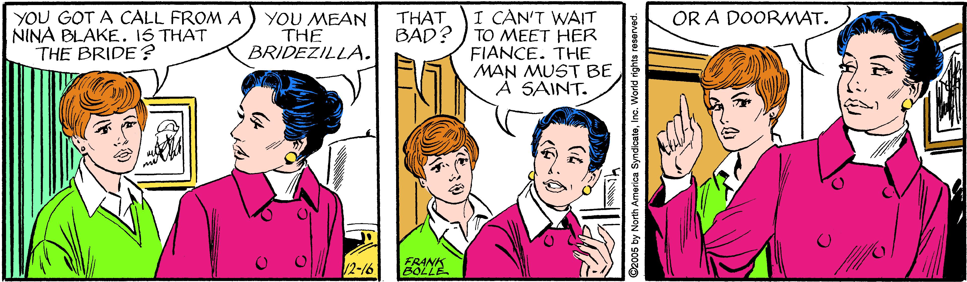 Line OCR: I CAN'T WAIT TO MEET HER FIANCE. THE MAN MUST BE A SAINT. OR A DOORMAT. YOU GOT A CALL FROM A NINA BLAKE. IS THAT THE BRIDE ? YOU MEAN THE BRIDEZILLA. THAT BAD? 2-16 FRANK BOLLE ©2005 by North America SyndicateInc. World rights reserved. I CAN'T WAIT TO MEET HER FIANCE. THE MAN MUST BE A SAINT. OR A DOORMAT. YOU GOT A CALL FROM A NINA BLAKE. IS THAT THE BRIDE ? YOU MEAN THE BRIDEZILLA. THAT BAD? 2-16 FRANK BOLLE ©2005 by North America SyndicateInc. World rights reserved.