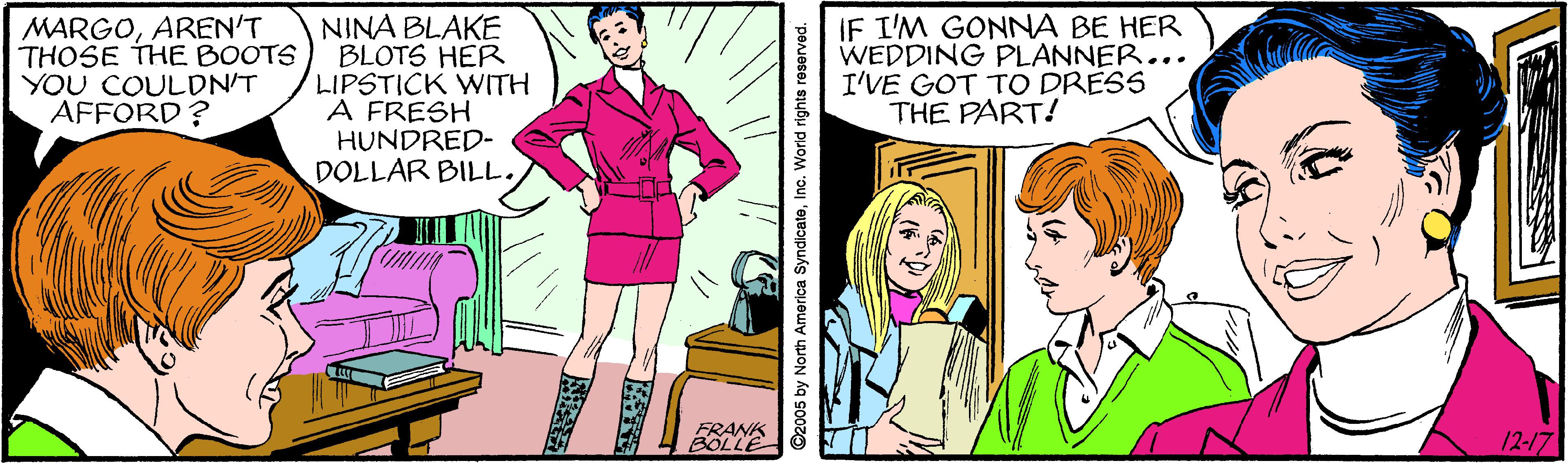 Comic book OCR: MARGOAREN'T THOSE THE BOOTS YOU COULDN'T AFFORD? NINA BLAKE BLOTS HER LIPSTICK WITH A FRESH HUNDRED- DOLLAR BILL. IF I'M GONNA BE HER WEDDING PLANNER... I'VE GOT TO DRESS THE PART! FRANK BOLLE 12-17 ©2005 by North America SyndicateInc. World rights reserved. MARGOAREN'T THOSE THE BOOTS YOU COULDN'T AFFORD? NINA BLAKE BLOTS HER LIPSTICK WITH A FRESH HUNDRED- DOLLAR BILL. IF I'M GONNA BE HER WEDDING PLANNER... I'VE GOT TO DRESS THE PART! FRANK BOLLE 12-17 ©2005 by North America SyndicateInc. World rights reserved.