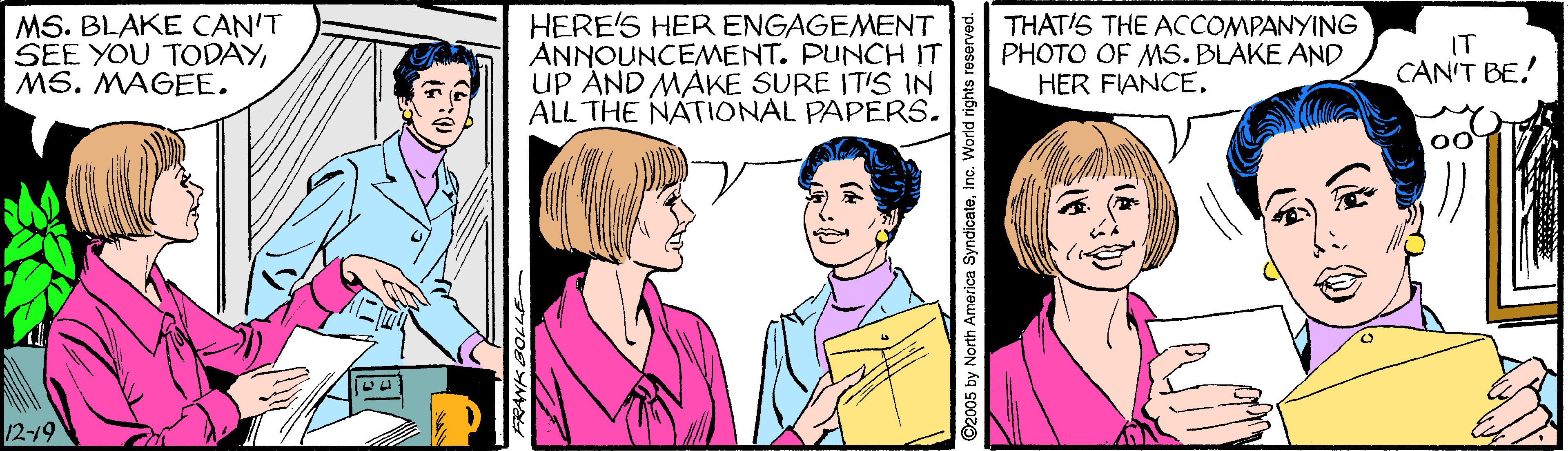Font OCR: MS. BLAKE CAN'T SEE YOU TODAYMS. MAGEE. HERE'S HER ENGAGEMENT ANNOUNCEMENT. PUNCH IT UP AND MAKE SURE ITIS IN ALL THE NATIONAL PAPERS. THAT'S THE ACCOMPANYING PHOTO OF MS. BLAKE AND HER FIANCE. IT CAN'T BE! 12-19 ©2005 by North America SyndicateMS. BLAKE CAN'T SEE YOU TODAYMS. MAGEE. HERE'S HER ENGAGEMENT ANNOUNCEMENT. PUNCH IT UP AND MAKE SURE ITIS IN ALL THE NATIONAL PAPERS. THAT'S THE ACCOMPANYING PHOTO OF MS. BLAKE AND HER FIANCE. IT CAN'T BE! 12-19 ©2005 by North America Syndicate