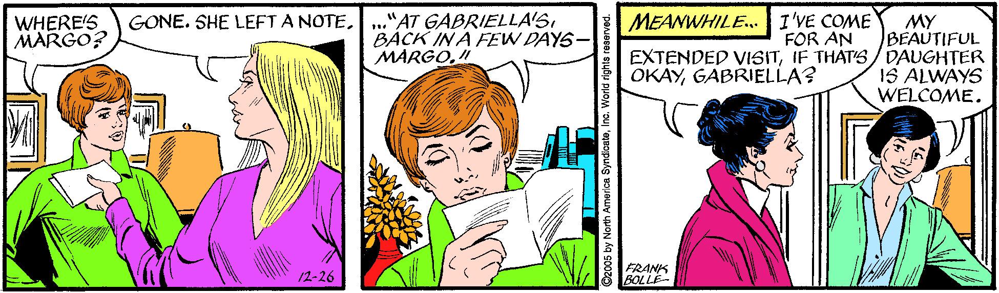 Happy OCR: ."AT GABRIELLA'SBACK IN A FEW DAYS- MARGO. MEANWHILE.. I'VE COME FOR AN MY BEAUTIFUL EXTENDED VISITIF THATS/ DAUGHTER 1S ALWAYS WELCOME. WHERE'S MARGO? GONE. SHE LEFT A NOTEGABRIELLA? FRANK BOLLE- 12-26 O2005 by North America SyndicateWorld rights reserved. ."AT GABRIELLA'SBACK IN A FEW DAYS- MARGO. MEANWHILE.. I'VE COME FOR AN MY BEAUTIFUL EXTENDED VISITIF THATS/ DAUGHTER 1S ALWAYS WELCOME. WHERE'S MARGO? GONE. SHE LEFT A NOTEGABRIELLA? FRANK BOLLE- 12-26 O2005 by North America SyndicateWorld rights reserved.