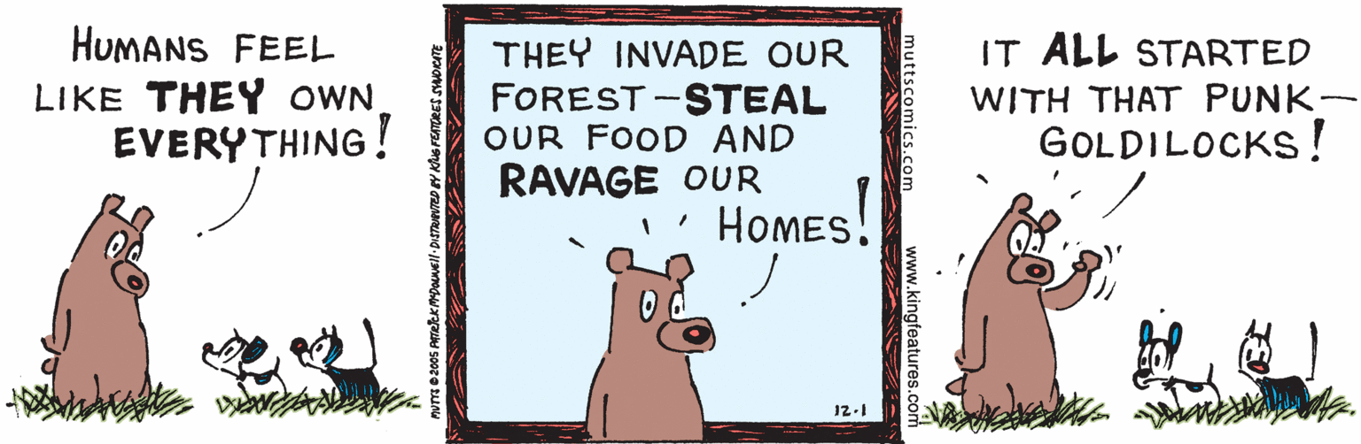 Illustration OCR: HUMANS FEEL IT ALL STARTED THEY INVADE OUR FOREST -STEAL OUR FOOD AND RAVAGE OUR HoMEs! LIKE THEY OWN. EVERYTHING! WITH THAT PUNK- GOLDILOCKS! 12-1 kingfeatures.com HUMANS FEEL IT ALL STARTED THEY INVADE OUR FOREST -STEAL OUR FOOD AND RAVAGE OUR HoMEs! LIKE THEY OWN. EVERYTHING! WITH THAT PUNK- GOLDILOCKS! 12-1 kingfeatures.com