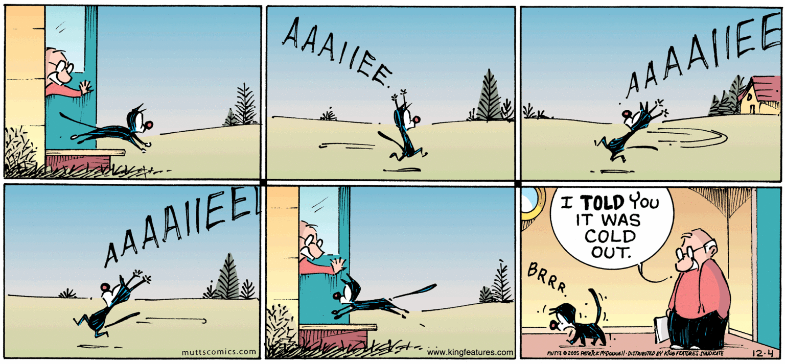 Font OCR: AAAIIEE AAAAIEE I TOLD You IT WAS COLD OUT. AAAAIIE BRRR. 12.4 www.kingfeatures.com muttscomics.com AAAIIEE AAAAIEE I TOLD You IT WAS COLD OUT. AAAAIIE BRRR. 12.4 www.kingfeatures.com muttscomics.com