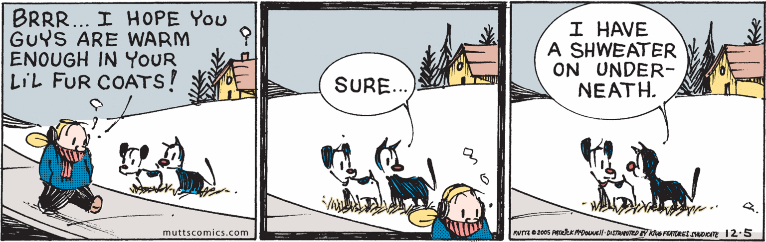 Mammal OCR: BRRR.. I HOPE You GUYS ARE WARM ENOUGH IN YOUR LIL FUR COATS! I HAVE A SHWEATER ON UNDER- NEATH. SURE.. 2. PuT e 2005 PTekKMDOuNell-DISTRWEDY KuG FEATRES SADCAT 1 2:5 muttscomics.com BRRR.. I HOPE You GUYS ARE WARM ENOUGH IN YOUR LIL FUR COATS! I HAVE A SHWEATER ON UNDER- NEATH. SURE.. 2. PuT e 2005 PTekKMDOuNell-DISTRWEDY KuG FEATRES SADCAT 1 2:5 muttscomics.com