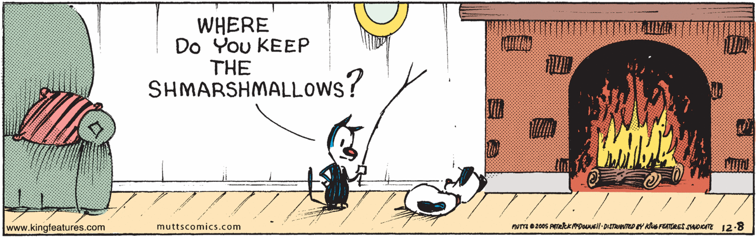 Happy OCR: WHERE Do You KEEP THE SHMARSHMALLOWS? www.kingfeatures.com muttscomics.com nuTT e2005 AmekKMDOUuell- DISTUEDEY Khs FETORES sHoome 12-8 WHERE Do You KEEP THE SHMARSHMALLOWS? www.kingfeatures.com muttscomics.com nuTT e2005 AmekKMDOUuell- DISTUEDEY Khs FETORES sHoome 12-8