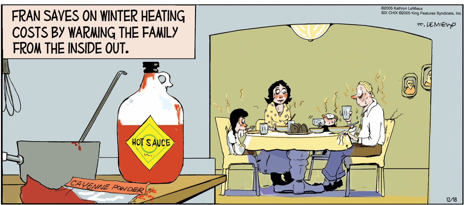 Art OCR: G2006 Kathryn LeMieux SIX CHIX Ce005 King Fealures SyndicaleInc. FRAN SAVES ON WINTER HEATING COSTS BY WARMING THE FAMILY FROM THE INSIDE OUT. K.LEMIEVO HOT SAUCE CAYENNE PONDER 12/18 G2006 Kathryn LeMieux SIX CHIX Ce005 King Fealures SyndicaleInc. FRAN SAVES ON WINTER HEATING COSTS BY WARMING THE FAMILY FROM THE INSIDE OUT. K.LEMIEVO HOT SAUCE CAYENNE PONDER 12/18