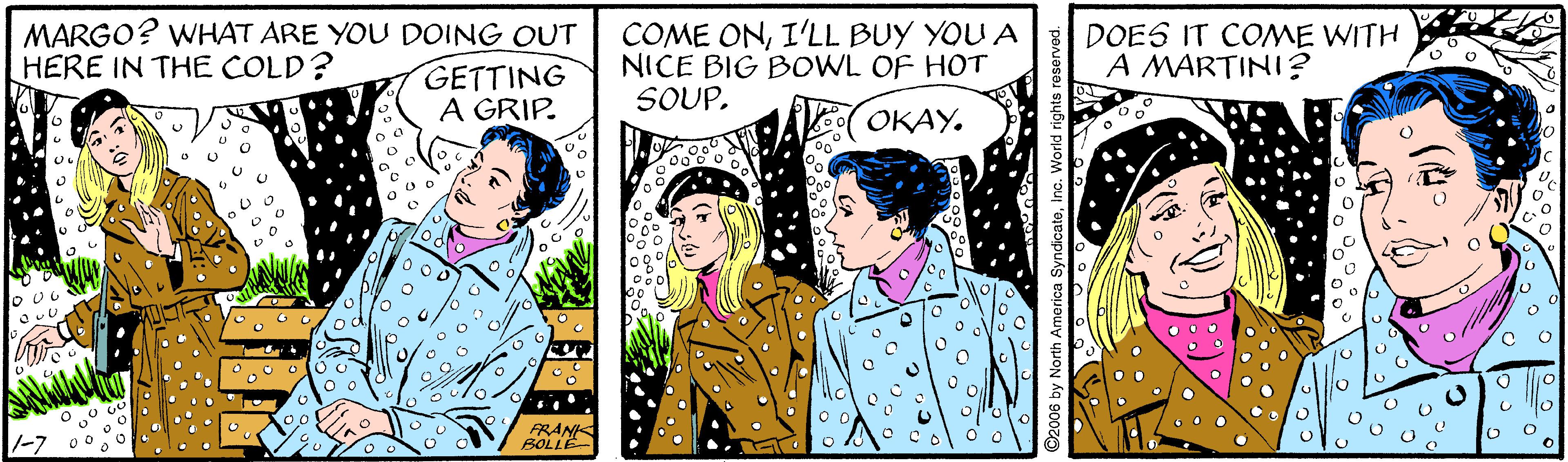 Font OCR: MARGO? WHAT ARE YOU DOING OUT GETTING A GRIP. COME ONI'LL BUY YOU A NICE BIG BOWL OF HOT SOUP. DOES IT COME WITH A MARTINI? HERE IN THE COLD? ????. O UG -7 FRANK BOLLE 2006 by North America SyndicatoInc. World rg MARGO? WHAT ARE YOU DOING OUT GETTING A GRIP. COME ONI'LL BUY YOU A NICE BIG BOWL OF HOT SOUP. DOES IT COME WITH A MARTINI? HERE IN THE COLD? ????. O UG -7 FRANK BOLLE 2006 by North America SyndicatoInc. World rg