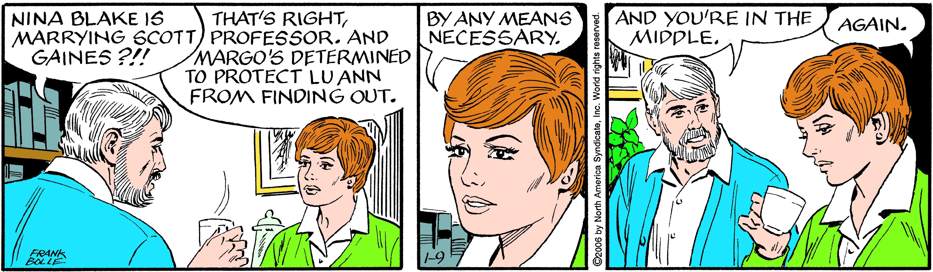 Mouth OCR: AND YOU'RE IN THE MIDDLEMARRYING SCOTT) PROFESSOR. AND MARGO'S DETERMINED TO PROTECT LU ANN FROM FINDING OUT. NINA BLAKE IS BY ANY MEANS NECESSARY. AGAIN. GAINES ?!! FRANK BOLLE -9 ©2006 by North America SyndicateInc. World rights r AND YOU'RE IN THE MIDDLETHAT'S RIGHTMARRYING SCOTT) PROFESSOR. AND MARGO'S DETERMINED TO PROTECT LU ANN FROM FINDING OUT. NINA BLAKE IS BY ANY MEANS NECESSARY. AGAIN. GAINES ?!! FRANK BOLLE -9 ©2006 by North America SyndicateInc. World rights r