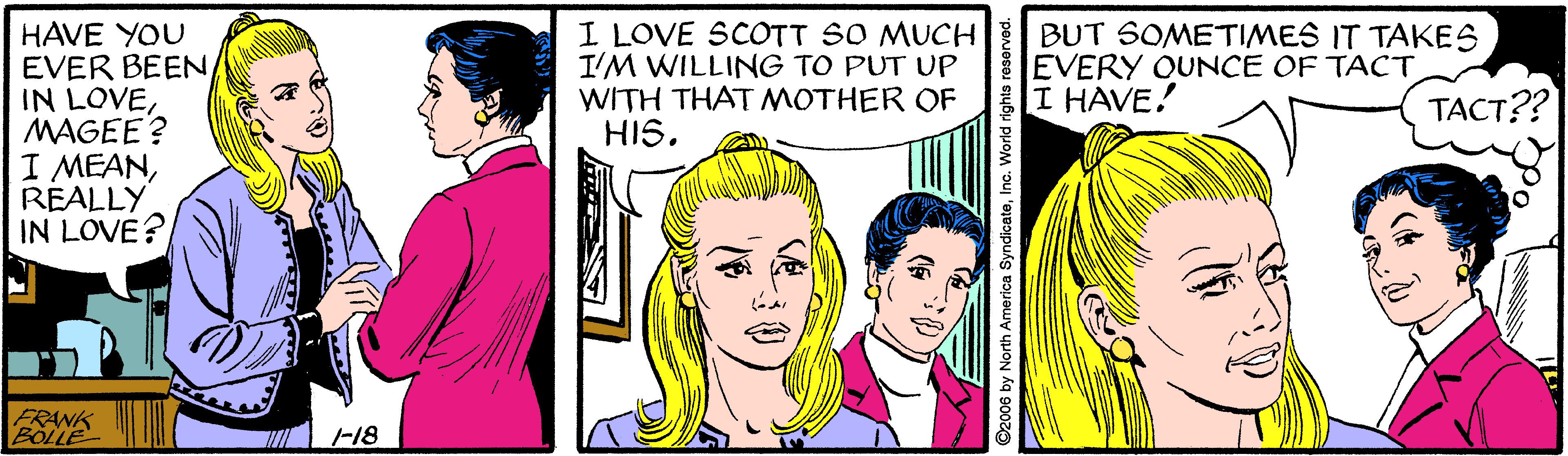 Cartoon OCR: HAVE YOU EVER BEEN IN LOVEMAGEE? I MEANREALLY IN LOVE? I LOVE SCOTT SO MUCH BUT SOMETIMES IT TAKES IM WILLING TO PUT UP WITH THAT MOTHER OF HIS. EVERY OUNCE OF TACT I HAVE! ?????? FRANK BOLLE F18 HAVE YOU EVER BEEN IN LOVEMAGEE? I MEANREALLY IN LOVE? I LOVE SCOTT SO MUCH BUT SOMETIMES IT TAKES IM WILLING TO PUT UP WITH THAT MOTHER OF HIS. EVERY OUNCE OF TACT I HAVE! ?????? FRANK BOLLE F18