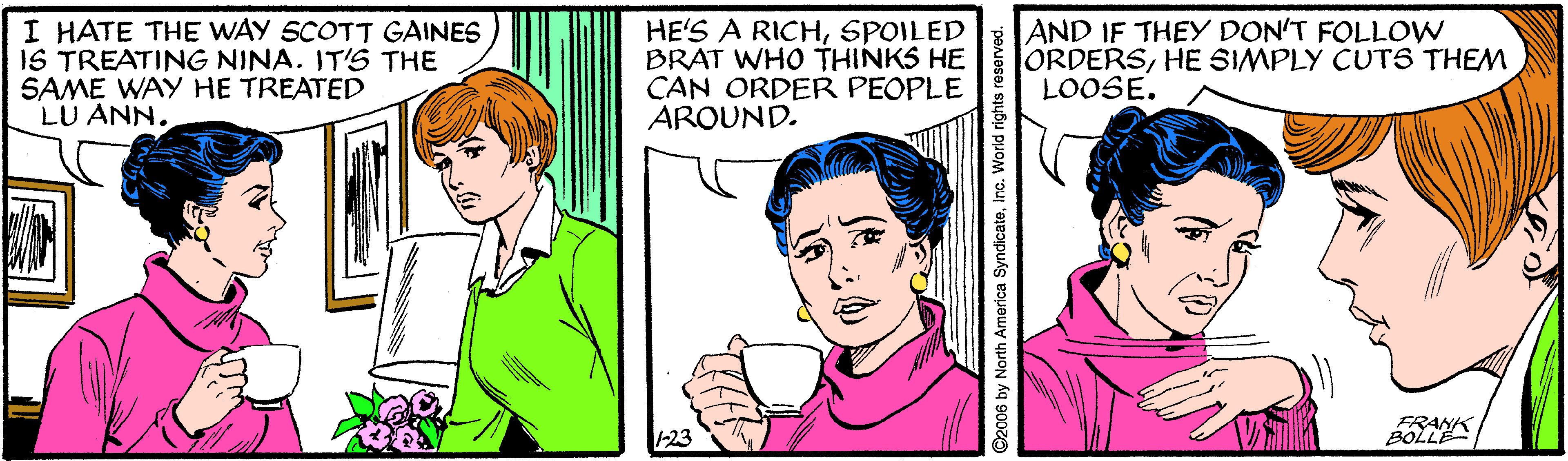 Jaw OCR: I HATE THE WAY SCOTT GAINES IS TREATING NINA. IT'S THE SAME WAY HE TREATED LU ANN. HE'S A RICHSPOILED BRAT WHO THINKS HE CAN ORDER PEOPLE AROUND. AND IF THEY DON'T FOLLOW ORDERSHE SIMPLY CUTS THEM LOOSE. 1-23 BOLL ©2c06 by North America SyndicateInc. World rights reserved. I HATE THE WAY SCOTT GAINES IS TREATING NINA. IT'S THE SAME WAY HE TREATED LU ANN. HE'S A RICHSPOILED BRAT WHO THINKS HE CAN ORDER PEOPLE AROUND. AND IF THEY DON'T FOLLOW ORDERSHE SIMPLY CUTS THEM LOOSE. 1-23 BOLL ©2c06 by North America SyndicateInc. World rights reserved.