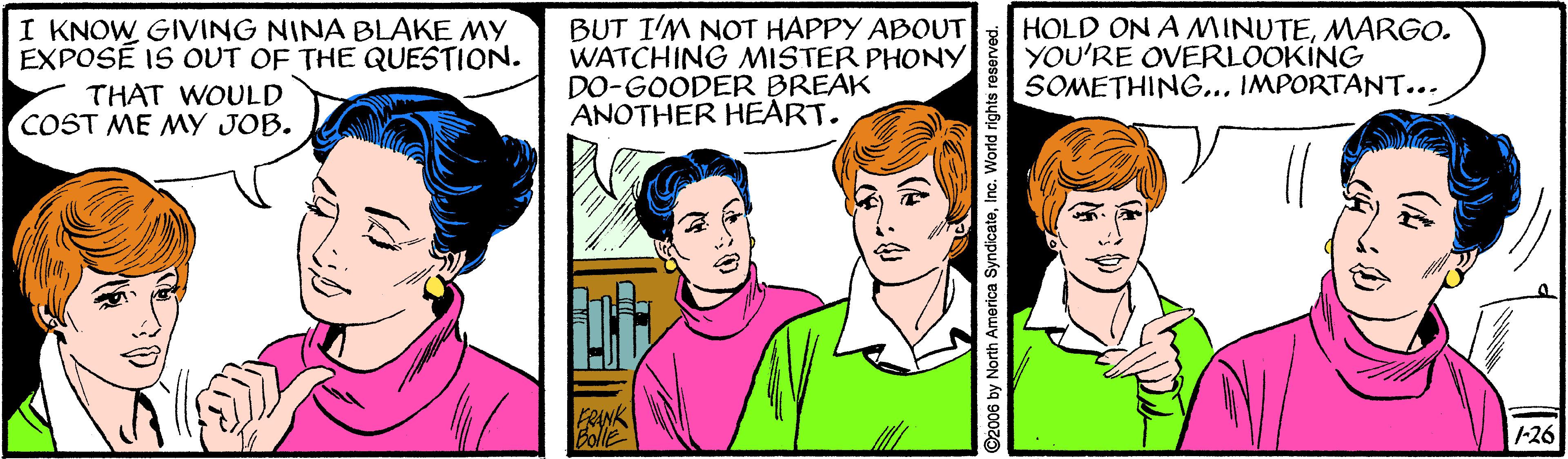Jaw OCR: I KNOW GIVING NINA BLAKE MY EXPOSÉ IS OUT OF THE QUESTION. BUT I'M NOT HAPPY ABOUT WATCHING MISTER PHONY DO-GOODER BREAK ANOTHER HEART. HOLD ON A MINUTEMARGO. YOU'RE OVERLOOKING SOMETHING... IMPORTANT... THAT WOULD COST ME MY JOB. Fenk EollE 1-26 North America SyndicateInc. World rights reserved. I KNOW GIVING NINA BLAKE MY EXPOSÉ IS OUT OF THE QUESTION. BUT I'M NOT HAPPY ABOUT WATCHING MISTER PHONY DO-GOODER BREAK ANOTHER HEART. HOLD ON A MINUTEMARGO. YOU'RE OVERLOOKING SOMETHING... IMPORTANT... THAT WOULD COST ME MY JOB. Fenk EollE 1-26 North America SyndicateInc. World rights reserved.