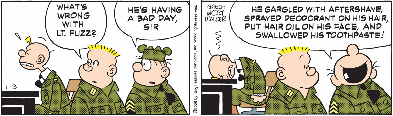 Parallel OCR: WHAT'S WRONG WITH LT. FUZZ? HE'S HAVING A BAD DAYSIR GREG+ MORT WALKER HE GARGLED WITH AFTERSHAVEAND SWALLOWED HIS TOOTHPASTE! 1-3 WHAT'S WRONG WITH LT. FUZZ? HE'S HAVING A BAD DAYSIR GREG+ MORT WALKER HE GARGLED WITH AFTERSHAVESPRAYED DEODORANT ON HIS HAIRPUT HAIR OIL ON HIS FACEAND SWALLOWED HIS TOOTHPASTE! 1-3