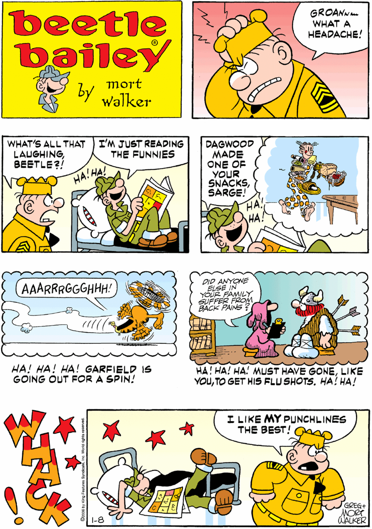 Cartoon OCR: GROANNm WHAT A HEADACHE! beetle bailey HA! HA! HA!! mort by walker WHAT'S ALL THAT LAUGHINGBEETLE?! I'M JUST READING THE FUNNIES DAGWOOD MADE ONE OF YOUR SNACKSSARGE! HA. HA! AAARRRGGGHHH! HA!HA! HA! HA! HA! GARFIELD IS GOING OUT FOR A SPIN! DID ANYONE ELSE IN YOUR FAMILY SUFFER FROM BACK PAINS I LIKE MY PUNCHLINES THE BEST! HA! HA! HA! MUST HAVE GONELIKE YOUTO GET HIS FLU SHOTS. HA! HA! GREG+ MORT AALKER 1-8 GROANNm WHAT A HEADACHE! beetle bailey HA! HA! HA!! mort by walker WHAT'S ALL THAT LAUGHINGBEETLE?! I'M JUST READING THE FUNNIES DAGWOOD MADE ONE OF YOUR SNACKSSARGE! HA. HA! AAARRRGGGHHH! HA!HA! HA! HA! HA! GARFIELD IS GOING OUT FOR A SPIN! DID ANYONE ELSE IN YOUR FAMILY SUFFER FROM BACK PAINS I LIKE MY PUNCHLINES THE BEST! HA! HA! HA! MUST HAVE GONELIKE YOUTO GET HIS FLU SHOTS. HA! HA! GREG+ MORT AALKER 1-8