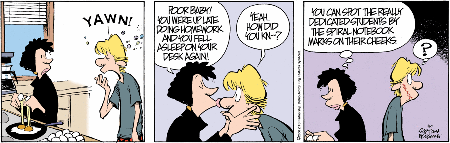 Sharing OCR: POOR BABY! KOU WERE UP LATE DOING HOMEWORK ANDYOU FELL ASLEEPON YOUR DESK AGAIN! YEAH. HOW DID YOU KN-? KOU CAN SPOT THE REALLK DEDICATEDSTUDENTS BY THE SPIRAL NOTEBOOK MARKS ON THEIRCHEEKS. YAWN! Dac0e ZITS Partnership. Di POOR BABY! KOU WERE UP LATE DOING HOMEWORK ANDYOU FELL ASLEEPON YOUR DESK AGAIN! YEAH. HOW DID YOU KN-? KOU CAN SPOT THE REALLK DEDICATEDSTUDENTS BY THE SPIRAL NOTEBOOK MARKS ON THEIRCHEEKS. YAWN! Dac0e ZITS Partnership. Di