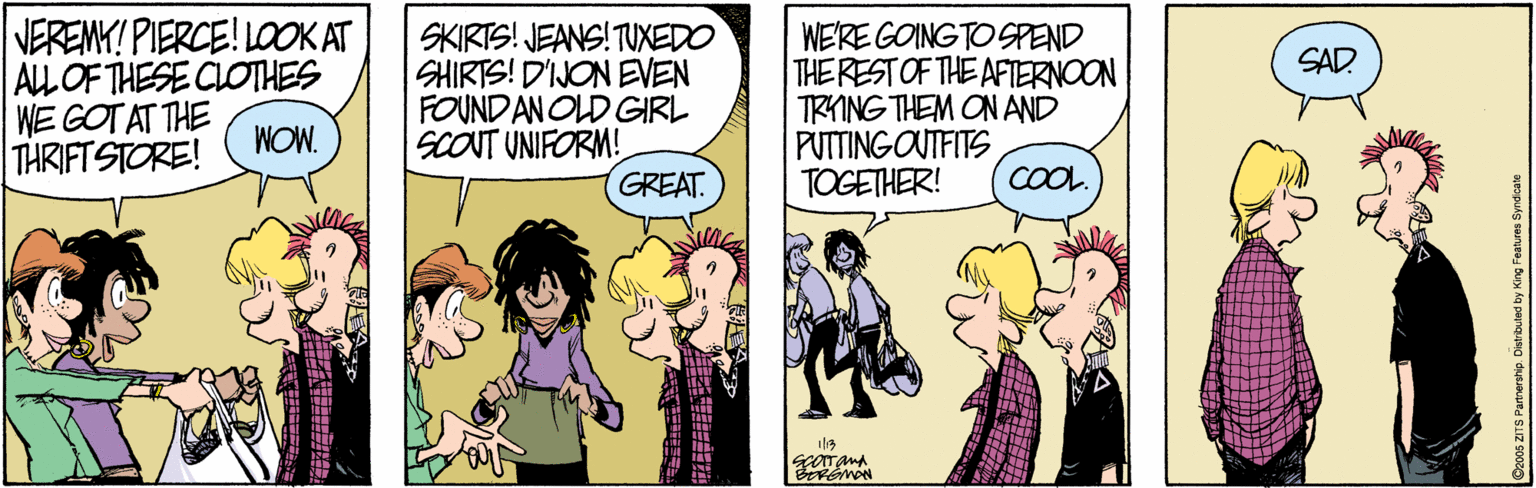 Cartoon OCR: VEREMY! PIERCE! LOOK AT ALLOF THESE CLOTHES WE GOT AT THE THRIFT STORE! SKIRTS! JEANS! TUXEDO SHIRTS! D'IJON EVEN FOUND AN OLD GIRL SCONT UNIFORM! GREAT. WE'RE GOING TO SPEND THE REST OF THE AFIERNOON TRYING THEM ON AND PUTTINGOUTFITS TOGETHER! SAD. WOW. COOL ? VEREMY! PIERCE! LOOK AT ALLOF THESE CLOTHES WE GOT AT THE THRIFT STORE! SKIRTS! JEANS! TUXEDO SHIRTS! D'IJON EVEN FOUND AN OLD GIRL SCONT UNIFORM! GREAT. WE'RE GOING TO SPEND THE REST OF THE AFIERNOON TRYING THEM ON AND PUTTINGOUTFITS TOGETHER! SAD. WOW. COOL ?