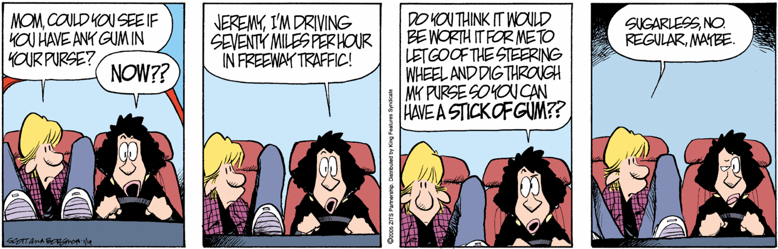Art OCR: DO KOU THINK IT WOULD BE WORTH IT FOR METO LETGOOF THE STEERING WHEEL AND DIGTHROUGH MK PURSE SOYOUCAN HAVE A STICKOFGÜM?? MOMCOULD YOU SEE IF KOU HAVE ANK GUM IN YOUR PURSE? NEREMYI'M DRIVING SEVENTY MILES PERHOUR IN FREEWAY TRAFFIC! SUGARLESSNO. REGULARMAYBE. NOW?? Goos ZITS Pamerahip. Dierbuted by King Features Syndcate DO KOU THINK IT WOULD BE WORTH IT FOR METO LETGOOF THE STEERING WHEEL AND DIGTHROUGH MK PURSE SOYOUCAN HAVE A STICKOFGÜM?? MOMCOULD YOU SEE IF KOU HAVE ANK GUM IN YOUR PURSE? NEREMYI'M DRIVING SEVENTY MILES PERHOUR IN FREEWAY TRAFFIC! SUGARLESSNO. REGULARMAYBE. NOW?? Goos ZITS Pamerahip. Dierbuted by King Features Syndcate