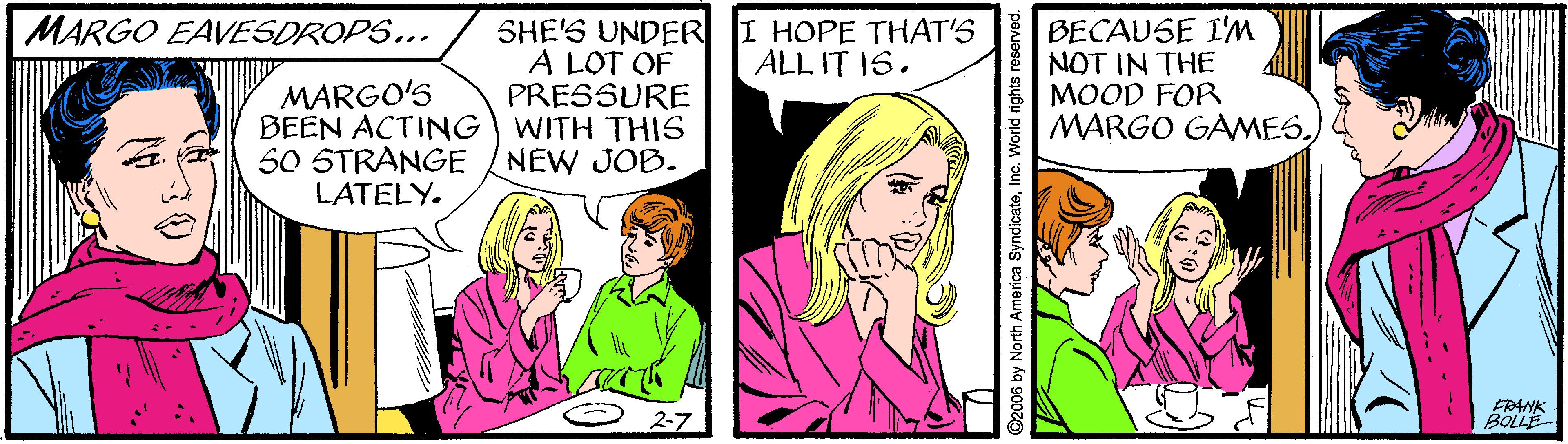 Font OCR: BECAUSE I'M NOT IN THE MOOD FOR MARGO GAMESMARGO EAVESDROPS... SHE'S UNDER I HOPE THAT'S A LOT OF PRESSURE ALL IT IS. MARGO'S BEEN ACTING WITH THIS 50 STRANGE LATELY. NEW JOB. 2-7 ERANK BOLLE 006 by North America SyndicateInc. World rig BECAUSE I'M NOT IN THE MOOD FOR MARGO GAMESMARGO EAVESDROPS... SHE'S UNDER I HOPE THAT'S A LOT OF PRESSURE ALL IT IS. MARGO'S BEEN ACTING WITH THIS 50 STRANGE LATELY. NEW JOB. 2-7 ERANK BOLLE 006 by North America SyndicateInc. World rig