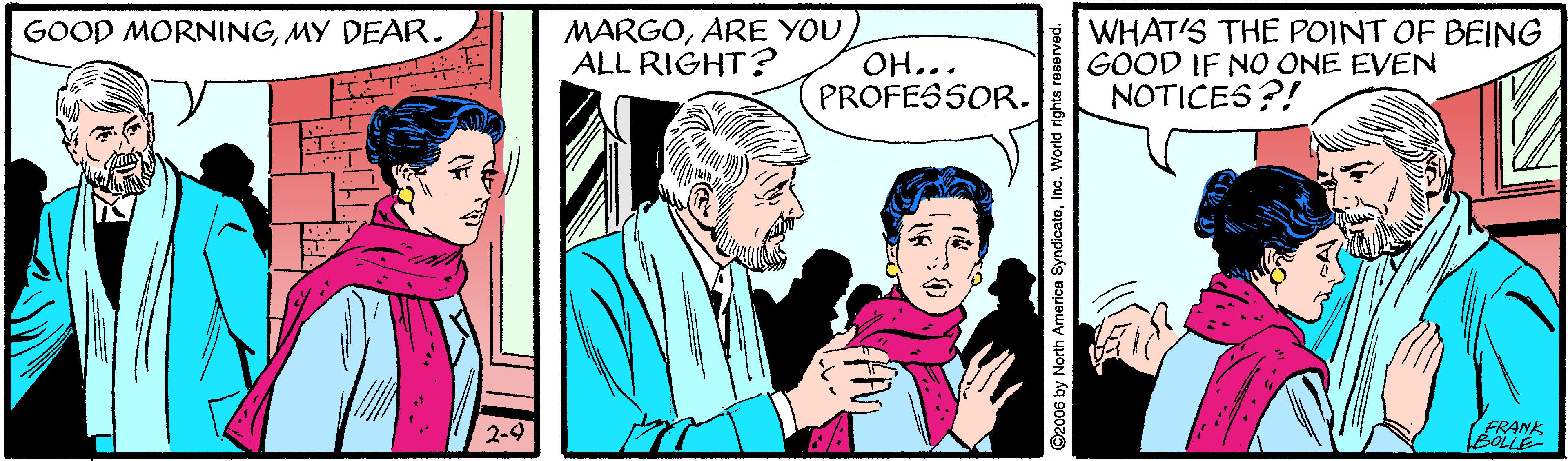 Line OCR: GOOD MORNINGMY DEAR. MARGOARE YOU ALL RIGHT? OH... PROFESSOR. WHAT'S THE POINT OF BEING GOOD IF NO ONE EVEN NOTICES?! 2-9 BOLLE FRANK ©2006 by North America SyndicateIna. World rights reserved. GOOD MORNINGMY DEAR. MARGOARE YOU ALL RIGHT? OH... PROFESSOR. WHAT'S THE POINT OF BEING GOOD IF NO ONE EVEN NOTICES?! 2-9 BOLLE FRANK ©2006 by North America SyndicateIna. World rights reserved.