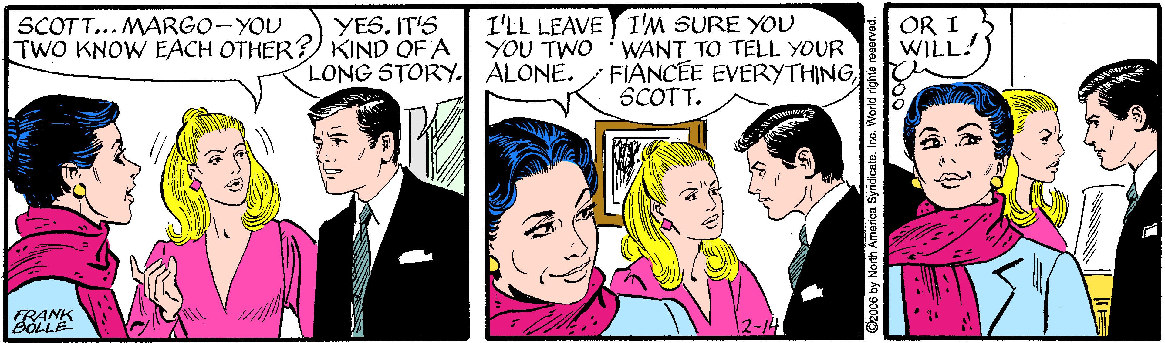 Tie OCR: SCOTT... MARGO-YOU TWO KNOW EACH OTHER?KIND OF A I'LL LEAVE I'M SURE YOU OR I WILL! YES. IT'S YOU TWO LONG STORY. ALONE. WANT TO TELL YOUR FIANCEE EVERYTHINGSCOTT. FRANK BOLLE 2-14 ©2006 by North America SyndicateInc. World rights resen SCOTT... MARGO-YOU TWO KNOW EACH OTHER?KIND OF A I'LL LEAVE I'M SURE YOU OR I WILL! YES. IT'S YOU TWO LONG STORY. ALONE. WANT TO TELL YOUR FIANCEE EVERYTHINGSCOTT. FRANK BOLLE 2-14 ©2006 by North America SyndicateInc. World rights resen