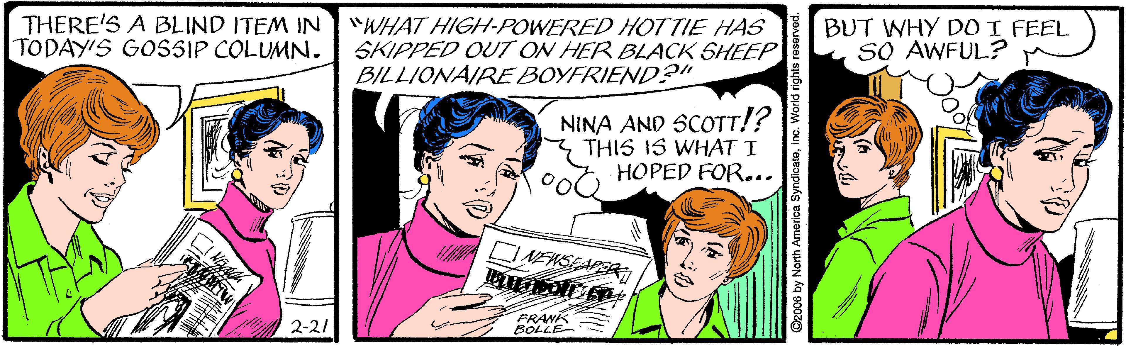 Jaw OCR: THERE'S A BLIND ITEM IN "WHAT HIGH-POWERED HOTTIE HAS SKIPPED OUT ON HER BLACK SHEEP BILLIONAIREBOYFRIEND?" BUT WHY DDI FEEL SO AWFUL? TODAY'S GOSSIP COLUMN. NINA AND SCOTT!? THIS IS WHAT I oot HOPED FOR... CINENSEAPER 2-2/ FRANK BOLLE ©2006 by North America Syndicateinc. World rights reserved. THERE'S A BLIND ITEM IN "WHAT HIGH-POWERED HOTTIE HAS SKIPPED OUT ON HER BLACK SHEEP BILLIONAIREBOYFRIEND?" BUT WHY DDI FEEL SO AWFUL? TODAY'S GOSSIP COLUMN. NINA AND SCOTT!? THIS IS WHAT I oot HOPED FOR... CINENSEAPER 2-2/ FRANK BOLLE ©2006 by North America Syndicateinc. World rights reserved.