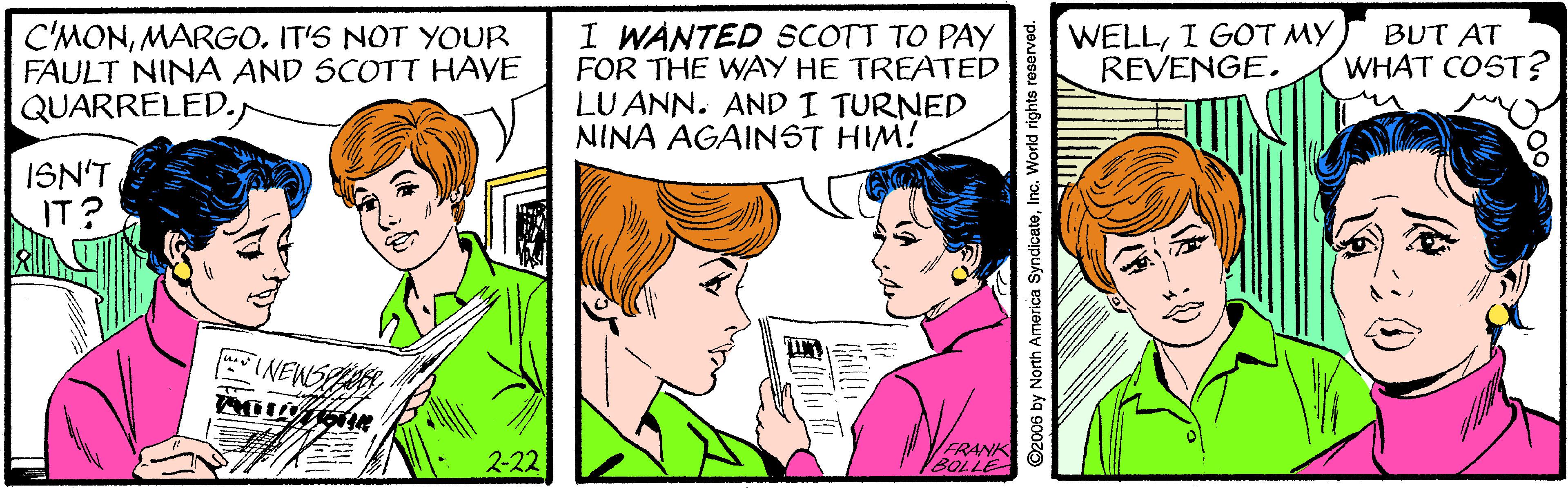 Sharing OCR: C'MONMARGO. IT'S NOT YOUR FAULT NINA AND SCOTT HAVE QUARRELED. I WANTED SCOTT TO PAY FOR THE WAY HE TREATED LU ANN. AND I TURNED NINA AGAINST HIM! WELLI GOT MY REVENGE. BUT AT WHAT COST? ISN'T IT? INEWSP 2-22 FRANK BOLLE ©2006 by North America SyndicateInc. World rights reserved C'MONMARGO. IT'S NOT YOUR FAULT NINA AND SCOTT HAVE QUARRELED. I WANTED SCOTT TO PAY FOR THE WAY HE TREATED LU ANN. AND I TURNED NINA AGAINST HIM! WELLI GOT MY REVENGE. BUT AT WHAT COST? ISN'T IT? INEWSP 2-22 FRANK BOLLE ©2006 by North America SyndicateInc. World rights reserved