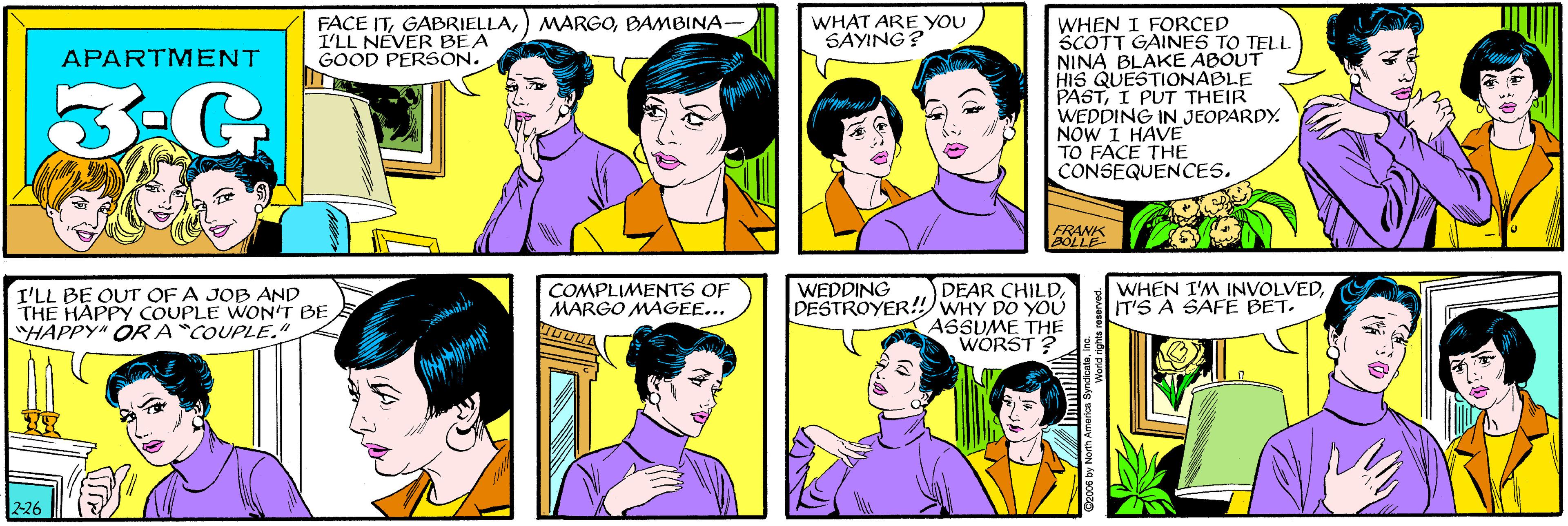Jaw OCR: FACE ITBAMBINA- I'LL NEVER BEA GOOD PERSON. WHAT ARE YOU SAYING? APARTMENT I'LL BE OUT OF A JOB AND THE HAPPY COUPLE WON'T BE "HAPPY" OR A "COUPLE." WHEN I FORCED SCOTT GAINES TO TELL NINA BLAKE ABOUT HIS QUESTIONABLE PASTI PT THEIR WEDDING IN JEOPARDY. NÓW I HAVE TO FACE THE CONSEQUENCES. FRANK BOLLE 2-26 WHEN I'M INVOLVEDIT'S A SAFÉ BET. DEAR CHILDDESTROYER! WHY DO YOU ASSUME THE WÓRST ? COMPLIMENTS OF MARGO MAGEE... WEDDING O2006 by North America SyndicateInc. FACE IT) MARGOBAMBINA- I'LL NEVER BEA GOOD PERSON. WHAT ARE YOU SAYING? APARTMENT I'LL BE OUT OF A JOB AND THE HAPPY COUPLE WON'T BE "HAPPY" OR A "COUPLE." WHEN I FORCED SCOTT GAINES TO TELL NINA BLAKE ABOUT HIS QUESTIONABLE PASTI PT THEIR WEDDING IN JEOPARDY. NÓW I HAVE TO FACE THE CONSEQUENCES. FRANK BOLLE 2-26 WHEN I'M INVOLVEDIT'S A SAFÉ BET. DEAR CHILDDESTROYER! WHY DO YOU ASSUME THE WÓRST ? COMPLIMENTS OF MARGO MAGEE... WEDDING O2006 by North America Syndicate