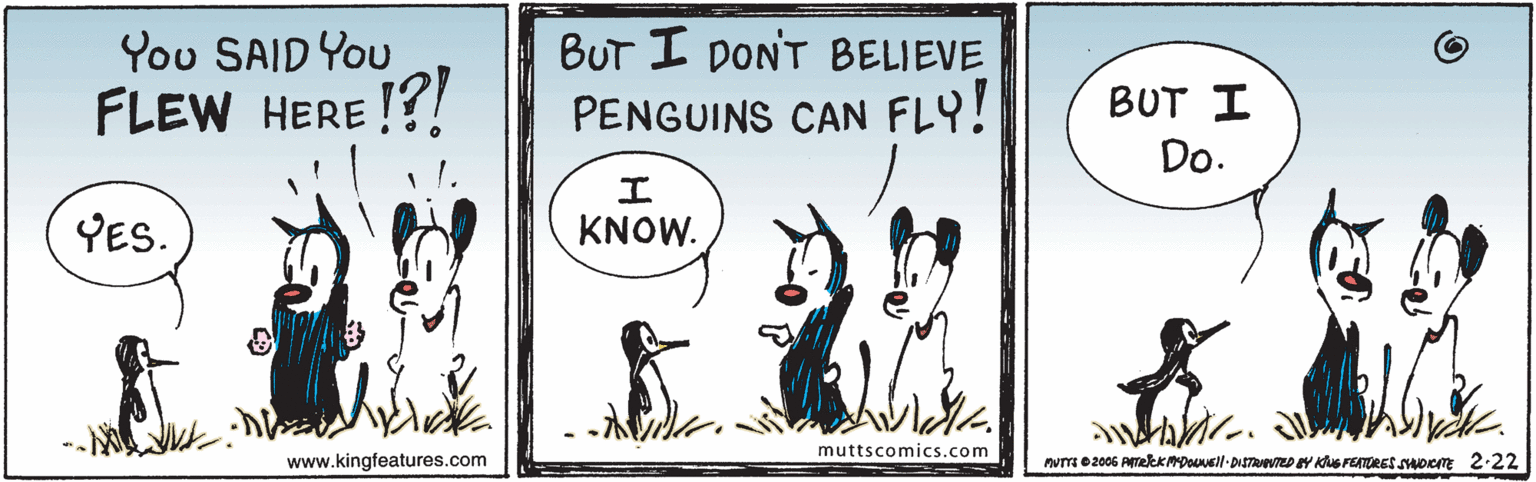 Signage OCR: BUT I DONT BELIEVE PENGUINS CAN FLY! You SAID You FLEW HERE !?! BUT I Do. YES. KNOW. muttscomics.com www.kingfeatures.com nurTI e 2005 ATekKMDll- DISTeZD EY KuS FEATURESoe 2-22 BUT I DONT BELIEVE PENGUINS CAN FLY! You SAID You FLEW HERE !?! BUT I Do. YES. KNOW. muttscomics.com www.kingfeatures.com nurTI e 2005 ATekKMDll- DISTeZD EY KuS FEATURESoe 2-22