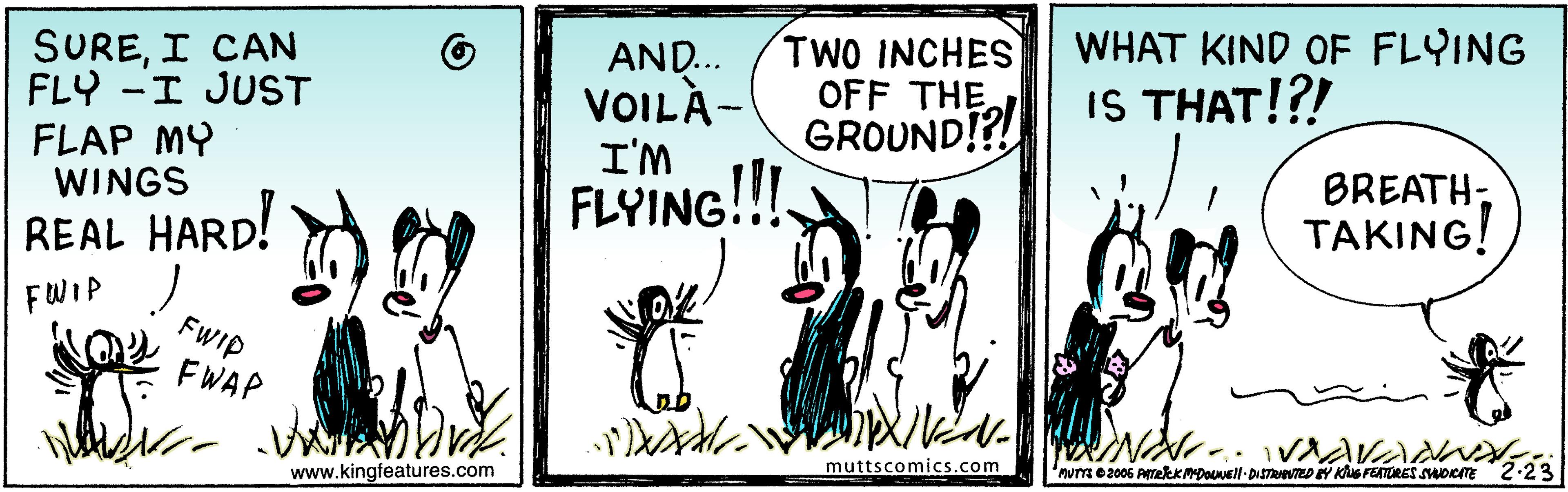 Adaptation OCR: SUREI CAN FLY -I JUST FLAP MY WINGS AND... VOILÀ- I'M FLYING!!! TWO INCHES OFF THE GROUND!?! WHAT KIND OF FLYING IS THAT!?! BREATHTAKING! REAL HARD! FWIP J FWIP FWAP www.kingfeatures.com muttscomics.com 'nuTm e 2006 PTekKMDOuell- DiSTeTED Y Kus FETORES suoeTE 2.23 SUREI CAN FLY -I JUST FLAP MY WINGS AND... VOILÀ- I'M FLYING!!! TWO INCHES OFF THE GROUND!?! WHAT KIND OF FLYING IS THAT!?! BREATHTAKING! REAL HARD! FWIP J FWIP FWAP www.kingfeatures.com muttscomics.com 'nuTm e 2006 PTekKMDOuell- DiSTeTED Y Kus FETORES suoeTE 2.23