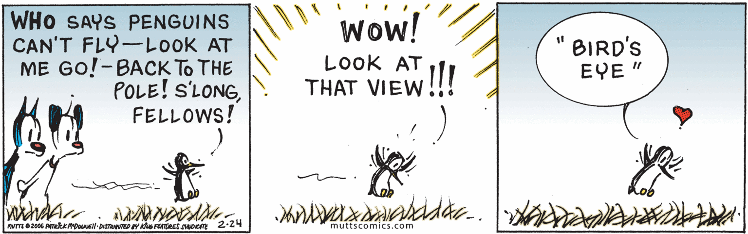 Illustration OCR: Wow! WHO SAYS PENGUINS CAN'T FLY-LOOK AT ME GO!-BACK To THE POLE! S'LONGFELLOWS! LOok AT THAT VIEW!!! BIRD'S EYE " Pume2006 PTekMADOell-DISTREVTEDEY KhuS FUATORES Soiem 2-24 muttscomics.com Wow! WHO SAYS PENGUINS CAN'T FLY-LOOK AT ME GO!-BACK To THE POLE! S'LONGFELLOWS! LOok AT THAT VIEW!!! BIRD'S EYE " Pume2006 PTekMADOell-DISTREVTEDEY KhuS FUATORES Soiem 2-24 muttscomics.com