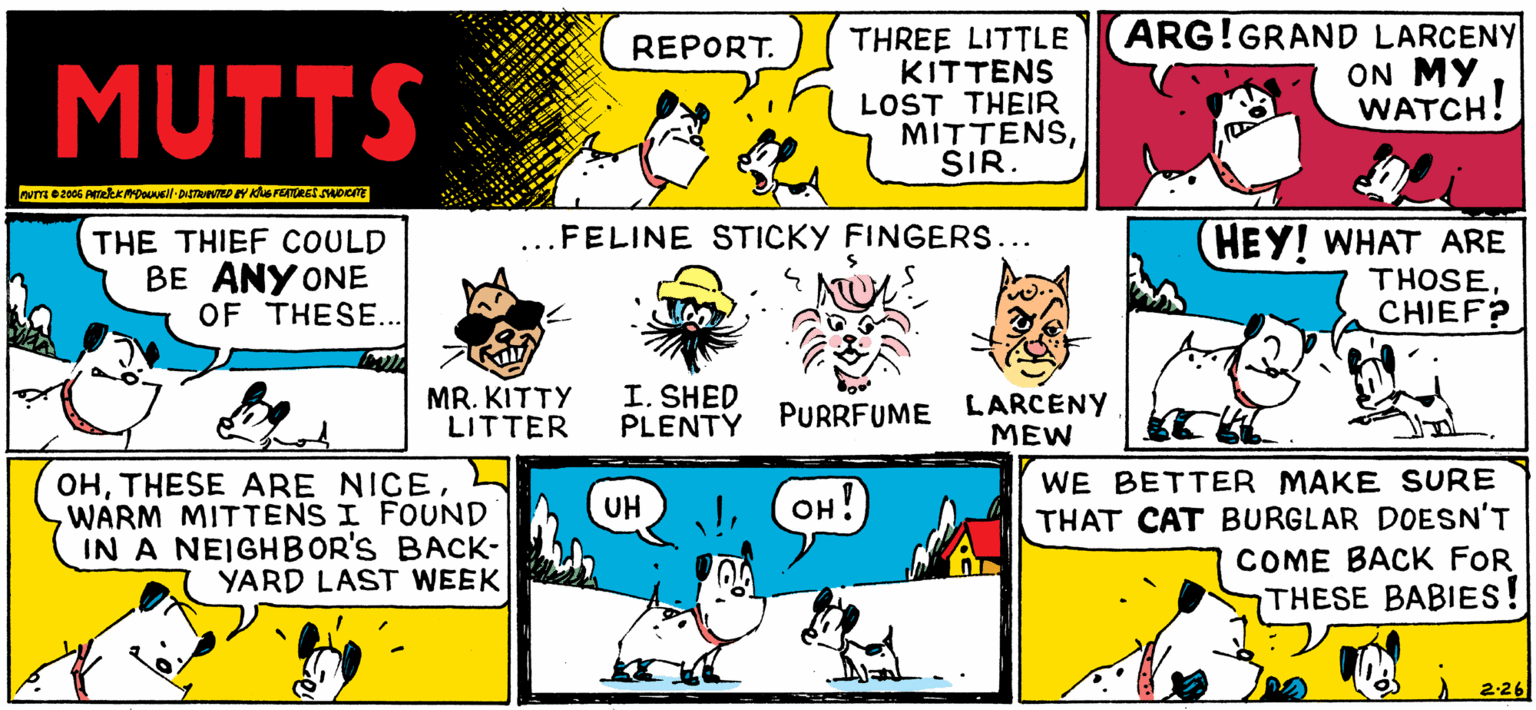Rectangle OCR: THREE LITTLE ENS??IK LOST THEIR MITTENSSIR. ARG!GRAND LARCENY ON MY WATCH! REPORT. MUTTS ...FELINE STICKY FINGERS... THE THIEF COULD BE ANY ONE OF THESE... HEY! WHAT ARE THOSECHIEF? MR. KITTY LITTER I. SHED PLENTY PURRFUME LARCENY MEW OHWARM MITTENS I FOUND IN A NEIGHBOR'S BACK- YARD LAST WEEK WE BETTER MAKE SURE THAT CAT BURGLAR DOESN'T COME BACK FOR THESE BABIES! UH OH! 2-26 THREE LITTLE ENS??I K LOST THEIR MITTENSSIR. ARG!GRAND LARCENY ON MY WATCH! REPORT. MUTTS ...FELINE STICKY FINGERS... THE THIEF COULD BE ANY ONE OF THESE... HEY! WHAT ARE THOSECHIEF? MR. KITTY LITTER I. SHED PLENTY PURRFUME LARCENY MEW OHTHESE ARE NICEWARM MITTENS I FOUND IN A NEIGHBOR'S BACK- YARD LAST WEEK WE BETTER MAKE SURE THAT CAT BURGLAR DOESN'T COME BACK FOR THESE BABIES! UH OH! 2-26