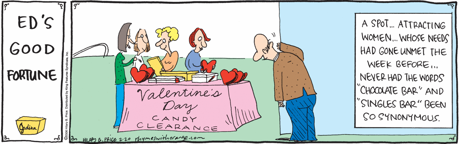 Handwriting OCR: ED'S A SPOT. ATTRACTING GOOD WOMEN.. WHOSE NEEDS HAD GONE UNMET THE WEEK BEFORE. FORTUNE Valentine's Day NEVER HAD THE WORDS CHOCOLATE BAR' AND SINGLES BAR“ BEEN SO SYNONYMOUS. CANDY CLEARANCE & HILA 6. PRiCe 220 rhymeswithorange.com ED'S A SPOT. ATTRACTING GOOD WOMEN.. WHOSE NEEDS HAD GONE UNMET THE WEEK BEFORE. FORTUNE Valentine's Day NEVER HAD THE WORDS CHOCOLATE BAR' AND SINGLES BAR“ BEEN SO SYNONYMOUS. CANDY CLEARANCE & HILA 6. PRiCe 220 rhymeswithorange.com