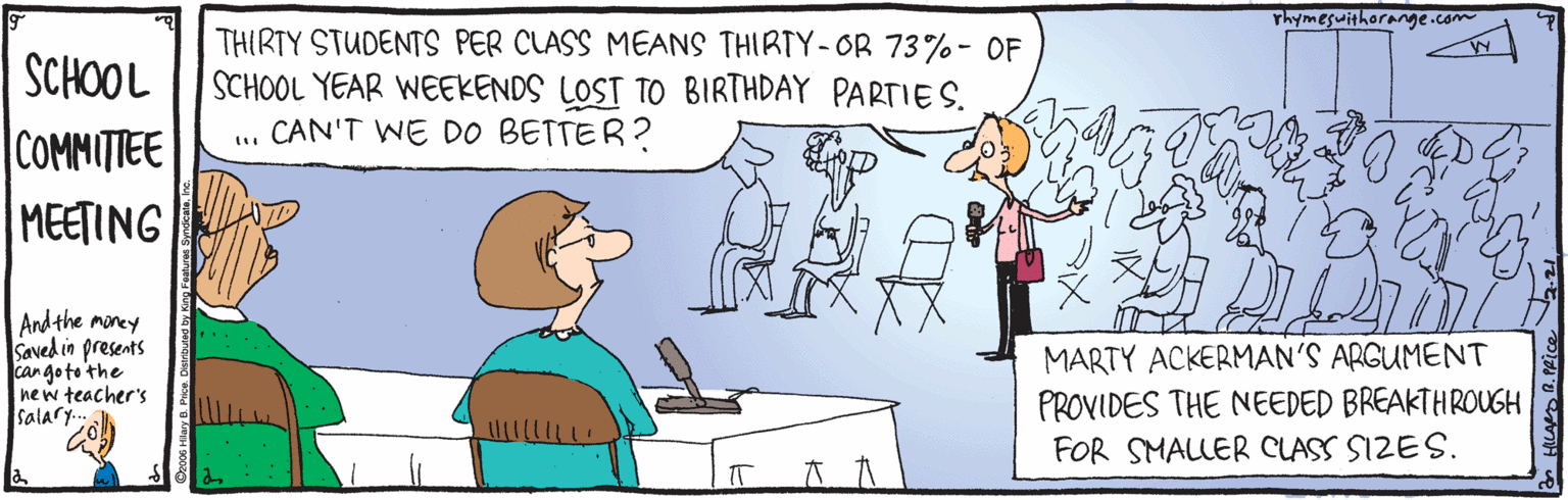 Rectangle OCR: rhymeswithorange.com THIRTY STUDENTS PER CLASS MEANS THIRTY- OR 73%- OF SCHOOL YEAR WEEKENDS LOST TO BIRTHDAY PARTIES. CAN'T WE DO BETTER? SCHOOL COMMITITEE MEETING And the moncy Saved in presents can goto the new teacher's Salary. MARTY ACKERMAN'S ARGUMENT PROVIDES THE NEEDED BREAKTHROUGH FOR SMALLER CLASS SIZES. rhymeswithorange.com THIRTY STUDENTS PER CLASS MEANS THIRTY- OR 73%- OF SCHOOL YEAR WEEKENDS LOST TO BIRTHDAY PARTIES. CAN'T WE DO BETTER? SCHOOL COMMITITEE MEETING And the moncy Saved in presents can goto the new teacher's Salary. MARTY ACKERMAN'S ARGUMENT PROVIDES THE NEEDED BREAKTHROUGH FOR SMALLER CLASS SIZES.