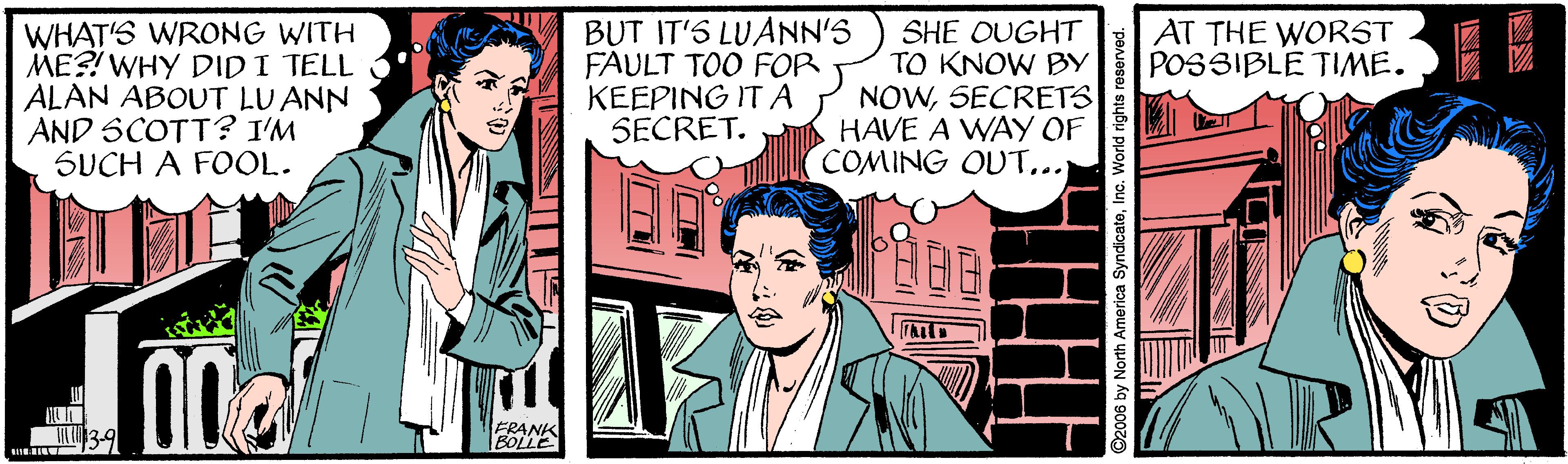 Comic book OCR: WHAT'S WRONG WITH ME?! WHY DIDI TELL ALAN ABOUT LU ANN AND SCOTT? I'M SUCH A FOOL. BUT IT'S LUANN'S FAULT TOO FOR KEEPING IT A SECRET. AT THE WORST POSSIBLE TIME. SHE OUGHT TO KNOW BY NOWSECRETS HAVE A WAY OF COMING OUT... ©2006 by North America SyndicatoInc. World rights re INN WHAT'S WRONG WITH ME?! WHY DIDI TELL ALAN ABOUT LU ANN AND SCOTT? I'M SUCH A FOOL. BUT IT'S LUANN'S FAULT TOO FOR KEEPING IT A SECRET. AT THE WORST POSSIBLE TIME. SHE OUGHT TO KNOW BY NOWSECRETS HAVE A WAY OF COMING OUT... ©2006 by North America SyndicatoInc. World rights re INN