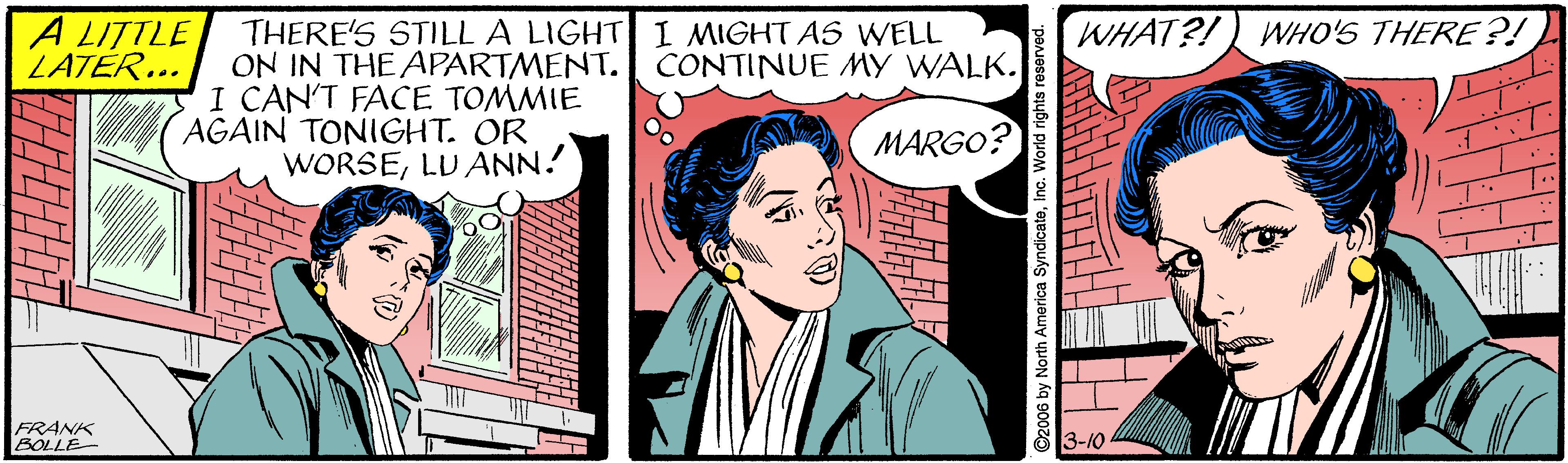 Drawing OCR: A LITTLE LATER... WHAT?!) WHO'S THERE ?! THERE'S STILL A LIGHT I MIGHT AS WELL ON IN THE APARTMENT. CONTINUE MY WALK. I CAN'T FACE TOMMIE AGAIN TONIGHT. OR WORSELU ANN. MARGO? FRANK BOLLE 3-10 America SyndicateInc. Wor A LITTLE LATER... WHAT?!) WHO'S THERE ?! THERE'S STILL A LIGHT I MIGHT AS WELL ON IN THE APARTMENT. CONTINUE MY WALK. I CAN'T FACE TOMMIE AGAIN TONIGHT. OR WORSELU ANN. MARGO? FRANK BOLLE 3-10 America SyndicateInc. Wor