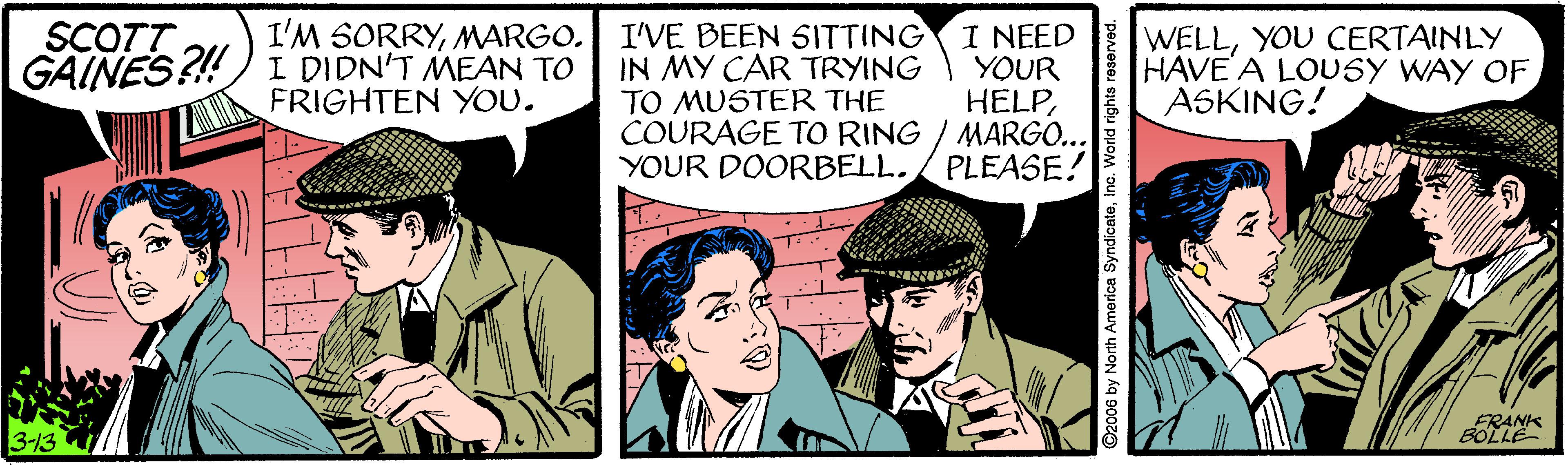 Comics OCR: SCOTT GAINES?! I'M SORRYMARGO. I DIDN'T MEAN TO FRIGHTEN YOU. I'VE BEEN SITTING IN MY CAR TRYING TO MUSTER THE COURAGE TO RING / MARGO... YOUR DOORBELL. I NEED YOUR HELPYOU CERTAINLY HAVE A LOUSY WAY OF ASKING! PLEASE! 3-13 ©2006 by North America SyndicateInc. World rights rese SCOTT GAINES?! I'M SORRYMARGO. I DIDN'T MEAN TO FRIGHTEN YOU. I'VE BEEN SITTING IN MY CAR TRYING TO MUSTER THE COURAGE TO RING / MARGO... YOUR DOORBELL. I NEED YOUR HELPYOU CERTAINLY HAVE A LOUSY WAY OF ASKING! PLEASE! 3-13 ©2006 by North America SyndicateInc. World rights rese