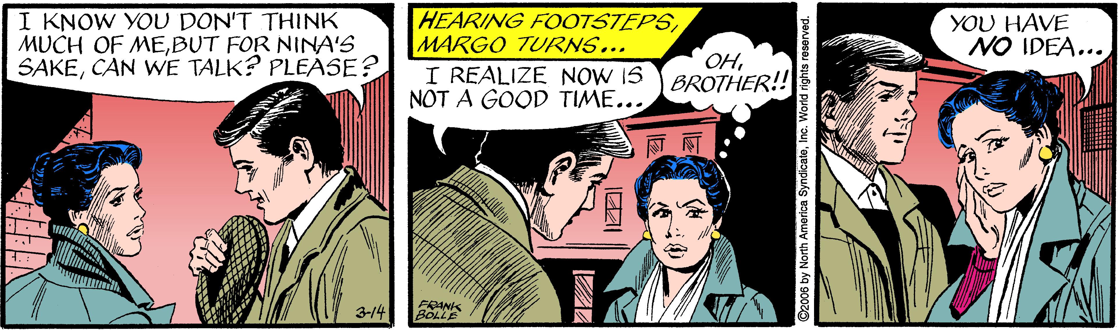 Illustration OCR: I KNOW YOU DON'T THINK MUCH OF MEBUT FOR NINA'S SAKECAN WE TALK? PLEÁSE? HEARING FOOTSTEPSMARGO TURNS... I REALIZE NOW IS BROTHER!! NOT A GOOD TIME... YOU HAVE NO IDEA... OH?? 3-14 ©2006 by North America SyndicateInc. World rights reserved I KNOW YOU DON'T THINK MUCH OF MEBUT FOR NINA'S SAKECAN WE TALK? PLEÁSE? HEARING FOOTSTEPSMARGO TURNS... I REALIZE NOW IS BROTHER!! NOT A GOOD TIME... YOU HAVE NO IDEA... OH? ? 3-14 ©2006 by North America SyndicateInc. World rights reserved